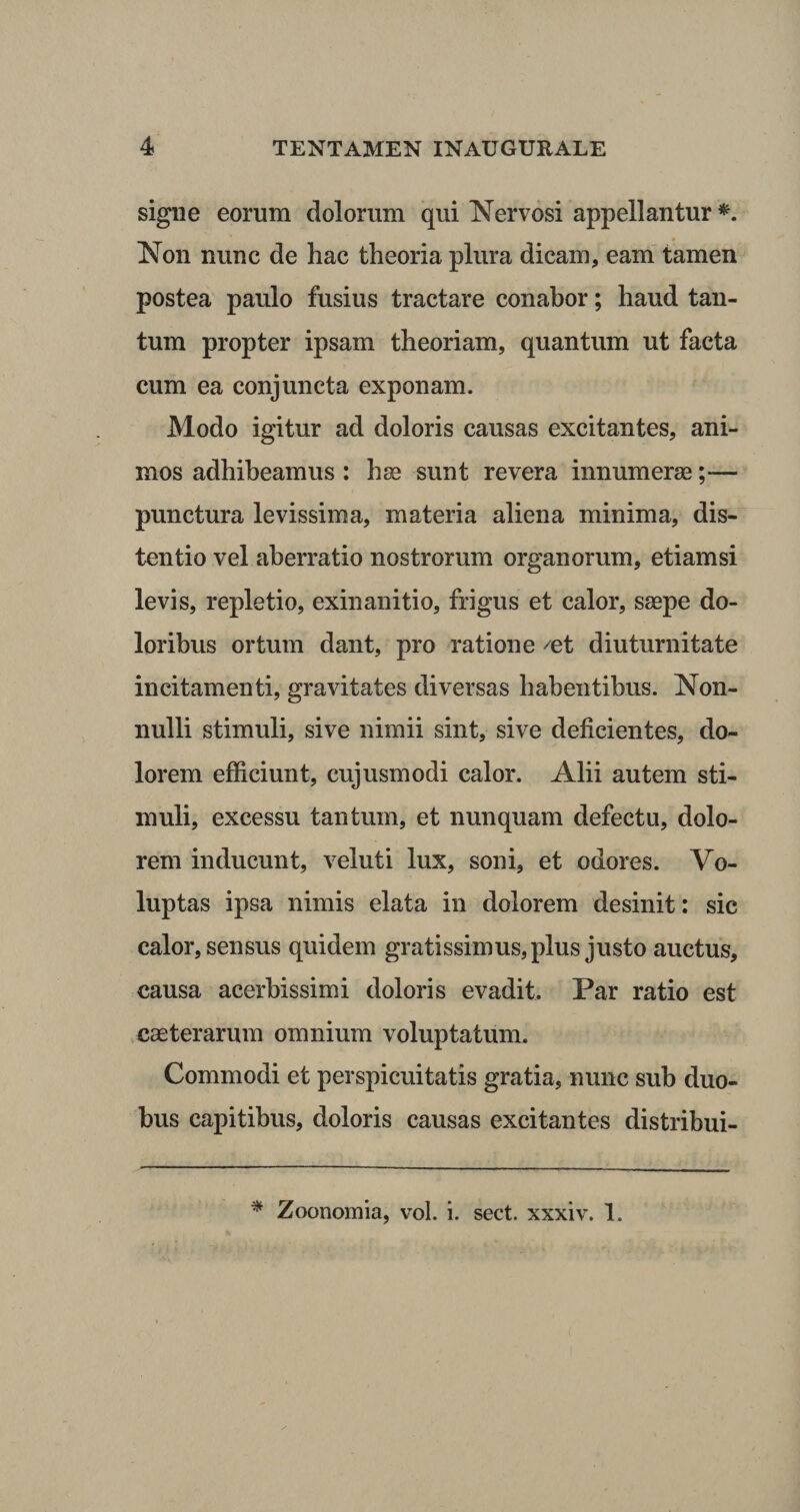 signe eorum dolorum qui Nervosi appellantur *. Non nunc de hac theoria plura dicam, eam tamen postea paulo fusius tractare conabor; haud tan¬ tum propter ipsam theoriam, quantum ut facta cum ea conjuncta exponam. Modo igitur ad doloris causas excitantes, ani¬ mos adhibeamus : hse sunt revera innumeras;— punctura levissima, materia aliena minima, dis¬ tentio vel aberratio nostrorum organorum, etiamsi levis, repletio, exinanitio, frigus et calor, saepe do¬ loribus ortum dant, pro ratione ^et diuturnitate incitamenti, gravitates diversas habentibus. Non¬ nulli stimuli, sive nimii sint, sive deficientes, do¬ lorem efficiunt, cujusmodi calor. Alii autem sti¬ muli, excessu tantum, et nunquam defectu, dolo¬ rem inducunt, veluti lux, soni, et odores. Vo¬ luptas ipsa nimis elata in dolorem desinit: sic calor, sensus quidem gratissimus, plus justo auctus, causa acerbissimi doloris evadit. Par ratio est caeterarum omnium voluptatum. Commodi et perspicuitatis gratia, nunc sub duo¬ bus capitibus, doloris causas excitantes distribui- * Zoonomia, vol. i. sect. xxxiv. 1.