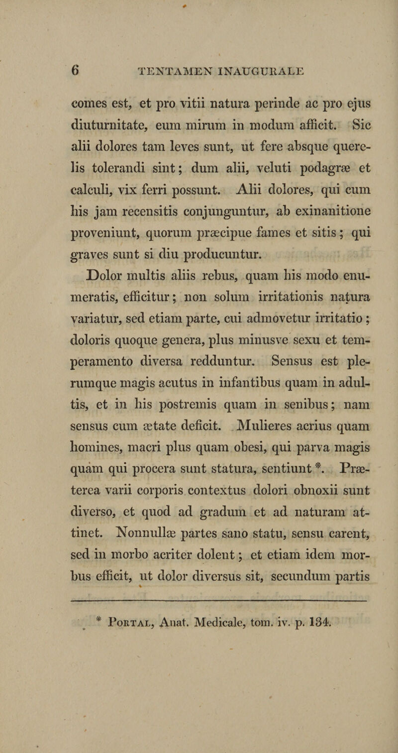 comes est, et pro vitii natura perinde ac pro ejus diuturnitate, eum mirum in modum afficit. Sic alii dolores tam leves sunt, ut fere absque quere¬ lis tolerandi sint; dum alii, veluti podagrae et calculi, vix ferri possunt. Alii dolores, qui cum liis jam recensitis conjunguntur, ab exinanitione proveniunt, quorum praecipue fames et sitis ; qui graves sunt si diu producuntur. Dolor multis aliis rebus, quam bis modo enu¬ meratis, efficitur; non solum irritationis natura variatur, sed etiam parte, cui admovetur irritatio ; doloris quoque genera, plus minusve sexu et tem¬ peramento diversa redduntur. Sensus est ple¬ rumque magis acutus in infantibus quam in adul¬ tis, et in his postremis quam in senibus; nam sensus cum astate deficit. Mulieres acrius quam homines, macri plus quam obesi, qui parva magis quam qui procera sunt statura, sentiunt *. Prae¬ terea varii corporis contextus dolori obnoxii sunt diverso, et quod ad gradum et ad naturam at¬ tinet. Nonnullas partes sano statu, sensu carent, sed in morbo acriter dolent; et etiam idem mor¬ bus efficit, ut dolor diversus sit, secundum partis * Portal, Anat. Medicale, tom. iv. p. 134.