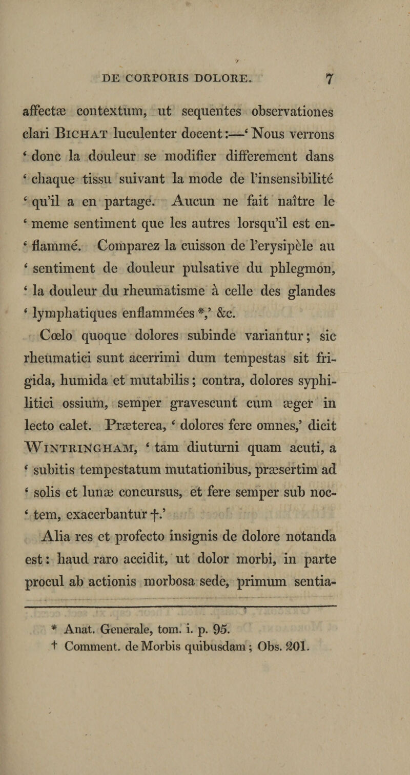 affectae contextum, ut sequentes observationes clari Bichat luculenter docent:—4Nous verrons 4 donc la douleur se modifier differement dans 4 cliaque tissu suivant la mode de 1’insensibilite 4 qu’il a en partage. Aucun ne fait naltre le 4 meme sentiment que les autres lorsqu’il est en- 4 flamine. Comparez la cuisson de 1’erysipede au 4 sentiment de douleur pulsative du phlegmon, 4 la douleur du rheumatisme a celle des glandes 4 lymphatiques enflammees */ &amp;c. Coelo quoque dolores subinde variantur; sic rheumatici sunt acerrimi dum tempestas sit fri¬ gida, humida et mutabilis; contra, dolores syphi¬ litici ossium, semper gravescunt cum aeger in lecto calet. Praeterea, 4 dolores fere omnes/ dicit Wintringham, 4 tam diuturni quam acuti, a 4 subitis tempestatum mutationibus, praesertim ad 4 solis et lunae concursus, et fere semper sub noc- 4 tem, exacerbantur f / Alia res et profecto insignis de dolore notanda est: haud raro accidit, ut dolor morbi, in parte procul ab actionis morbosa sede, primum sentia- * Anat. Generale, tom. i. p. 95. + Comment. de Morbis quibusdam; Obs. SOI.