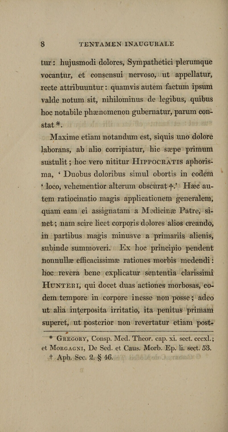 tur: hujusmodi dolores, Sympathetici plerumque vocantur, et consensui nervoso, ut appellatur, recte attribuuntur: quamvis autem factum ipsum valde notum sit, nihilominus de legibus, quibus hoc notabile phaenomenon gubernatur, parum con¬ stat * *. Maxime etiam notandum est, siquis uno dolore laborans, ab alio corripiatur, hic saspe primum sustulit; hoc vero nititur Hippoceatis aphoris- ma, 4 Duobus doloribus simul obortis in eodem 6 loco, vehementior alterum obscurat f’ Haec au¬ tem ratiocinatio magis applicationem generalem, quam eam ei assignatam a Medicinae Patre, si¬ net ; nam scire licet corporis dolores alios creando, in partibus magis minusve a primariis alienis, subinde summoveri. Ex hoc principio pendent nonnullae efficacissimae rationes morbis medendi: hoc revera bene explicatur sententia clarissimi Hunteri, qui docet duas actiones morbosas, eo¬ dem tempore in corpore inesse non posse; adeo ut alia interposita irritatio, ita penitus primam superet, ut posterior non revertatur etiam post- j* , 1 ——— * Gregory, Consp. Med. Theor. cap. xi. sect. cccxl.; et Morgagni, De Sed. et Caus. Morb. Ep. Ii. sect. 53, t Aph. Sec. 2. § 46.