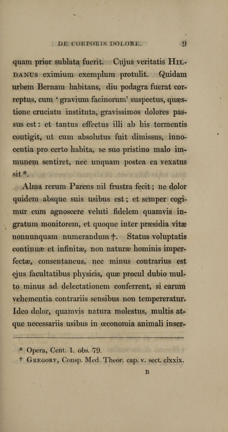 quam prior sublata fuerit. Cujus veritatis Hil- danus eximium exemplum protulit. Quidam urbem Bernam habitans, diu podagra fuerat cor¬ reptus, cum 4 gravium facinorum’ suspectus, quaes¬ tione cruciatu instituta, gravissimos dolores pas¬ sus est: et tantus effectus illi ab bis tormentis contigit, ut cum absolutus fuit dimissus, inno¬ centia pro certo habita, se suo pristino malo im- munem sentiret, nec unquam postea ea vexatus sit *. Alma rerum Parens nil frustra fecit; ne dolor quidem absque suis usibus est; et semper cogi- mtir eum agnoscere veluti fidelem quamvis in¬ gratum monitorem, et quoque inter praesidia vitae nonnunquam numerandum f. Status voluptatis continuae et infinitae, non naturae hominis imper¬ fectae, consentaneus, nec minus contrarius est ejus facultatibus physicis, quae procul dubio mul¬ to minus ad delectationem conferrent, si earum vehementia contrariis sensibus non tempereratur. Ideo dolor, quamvis natura molestus, multis at¬ que necessariis usibus in oeconomia animali inser- * Opera, Cent. 1. obs. 79. t Guegory, Consp. Med. Theor. cap. v. sect. clxxix. B