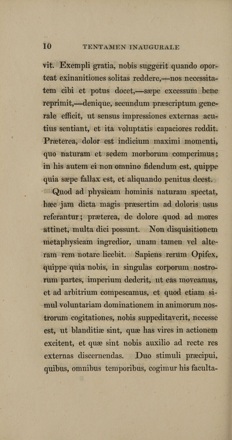 vit. Exempli gratia, nobis suggerit quando opor¬ teat exinanitiones solitas reddere,—nos necessita¬ tem cibi et potus docet,—saepe excessum bene reprimit,—denique, secundum praescriptum gene¬ rale efficit, ut sensus impressiones externas acu¬ tius sentiant, et ita voluptatis capaciores reddit. Praeterea, dolor est indicium maximi momenti, quo naturam et sedem morborum comperimus; in his autem ei non omnino fidendum est, quippe quia saepe fallax est, et aliquando penitus deest. Quod ad physicam hominis naturam spectat, haec jam dicta magis praesertim ad doloris usus referantur; praeterea, de dolore quod ad mores attinet, multa dici possunt. Non disquisitionem metaphysicam ingredior, unam tamen vel alte¬ ram rem notare licebit. Sapiens rerum Opifex, quippe quia nobis, in singulas corporum nostro¬ rum partes, imperium dederit, ut eas moveamus, et ad arbitrium compescamus, et quod etiam si¬ mul voluntariam dominationem in animorum nos¬ trorum cogitationes, nobis suppeditaverit, necesse est, ut blanditiae sint, quae has vires in actionem excitent, et quae sint nobis auxilio ad recte res externas discernendas. Duo stimuli praecipui, quibus, omnibus temporibus, cogimur his faculta-