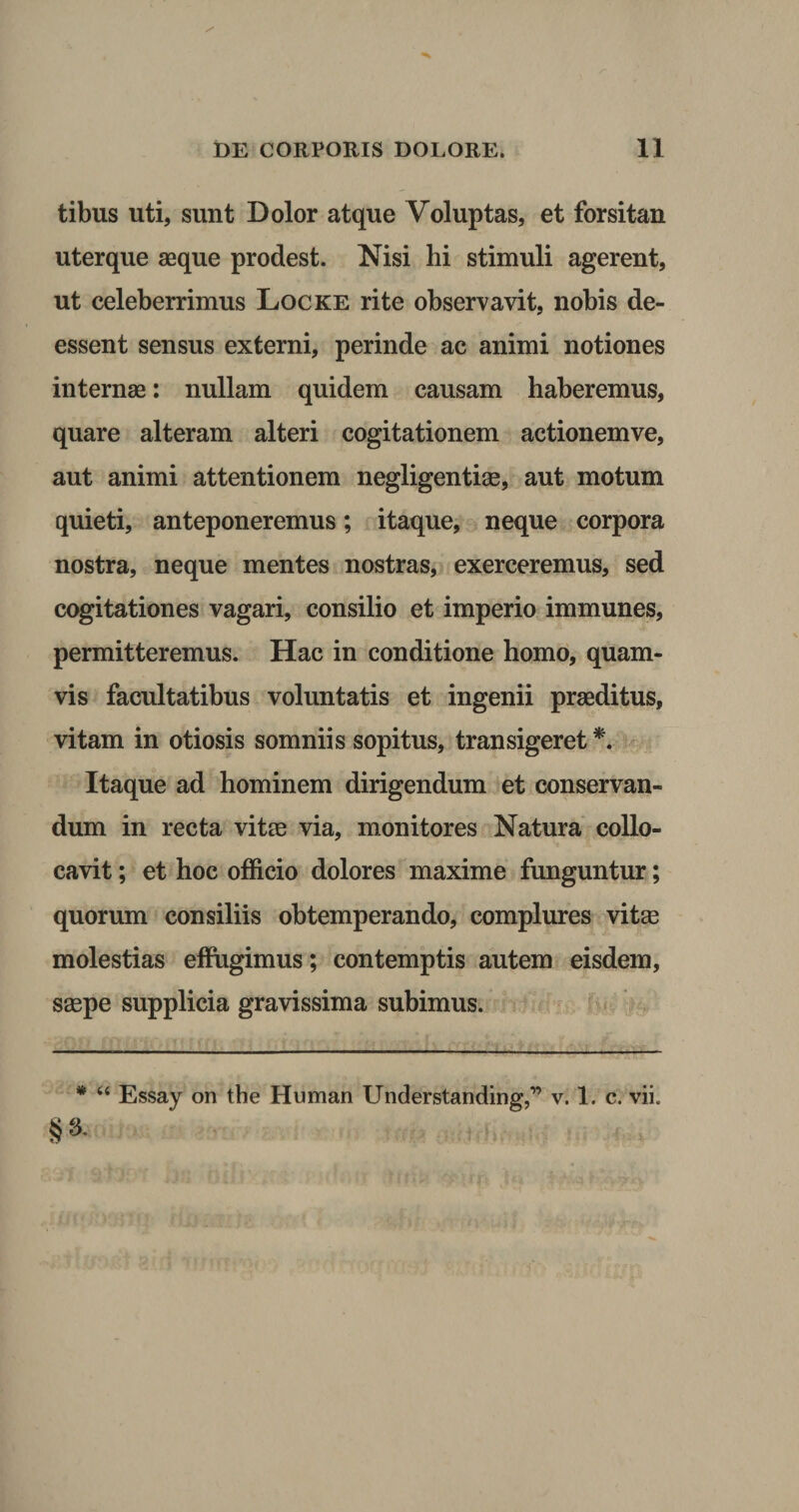 tibus uti, sunt Dolor atque Voluptas, et forsitan uterque aeque prodest. Nisi hi stimuli agerent, ut celeberrimus Locke rite observavit, nobis de- essent sensus externi, perinde ac animi notiones internae: nullam quidem causam haberemus, quare alteram alteri cogitationem actionemve, aut animi attentionem negligentias, aut motum quieti, anteponeremus; itaque, neque corpora nostra, neque mentes nostras, exerceremus, sed cogitationes vagari, consilio et imperio immunes, permitteremus. Hac in conditione homo, quam¬ vis facultatibus voluntatis et ingenii praeditus, vitam in otiosis somniis sopitus, transigeret *. Itaque ad hominem dirigendum et conservan¬ dum in recta vitee via, monitores Natura collo¬ cavit ; et hoc officio dolores maxime funguntur; quorum consiliis obtemperando, complures vitee molestias effugimus; contemptis autem eisdem, saepe supplicia gravissima subimus. * “ Essay on tbe Human Understanding,1’ v. 1. c. vii. §■*