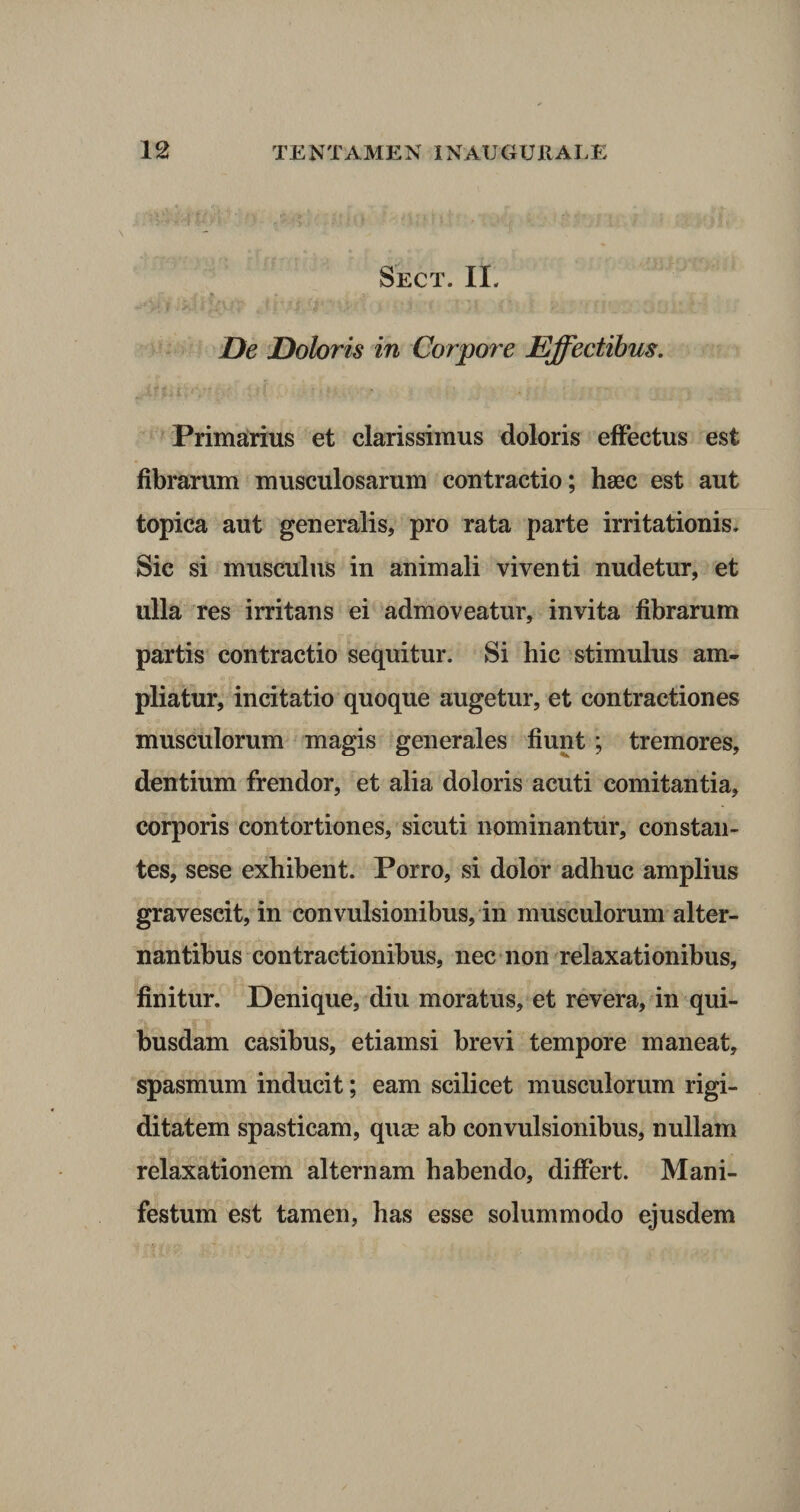 Sect. II. De Doloris in Corpore Effectibus. Primarius et clarissimus doloris effectus est fibrarum musculosarum contractio; haec est aut topica aut generalis, pro rata parte irritationis» Sic si musculus in animali viventi nudetur, et ulla res irritans ei admoveatur, invita fibrarum partis contractio sequitur. Si hic stimulus am¬ pliatur, incitatio quoque augetur, et contractiones musculorum magis generales fiunt; tremores, dentium frendor, et alia doloris acuti comitantia, corporis contortiones, sicuti nominantur, constan¬ tes, sese exhibent. Porro, si dolor adhuc amplius gravescit, in convulsionibus, in musculorum alter¬ nantibus contractionibus, nec non relaxationibus, finitur. Denique, diu moratus, et revera, in qui¬ busdam casibus, etiamsi brevi tempore maneat, spasmum inducit; eam scilicet musculorum rigi¬ ditatem spasticam, qua? ab convulsionibus, nullam relaxationem alternam habendo, differt. Mani¬ festum est tamen, has esse solummodo ejusdem