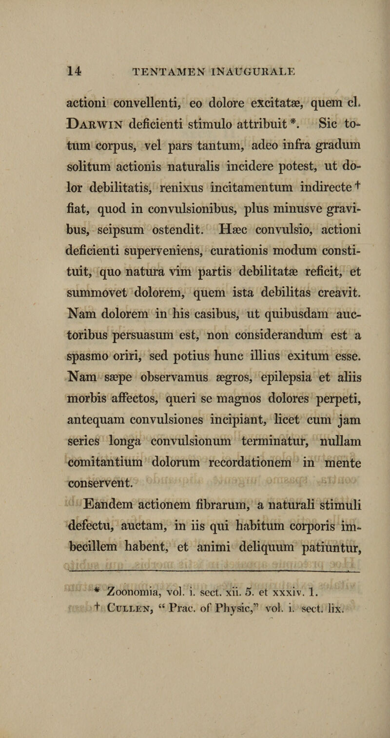 actioni convellenti, eo dolore excitatae, quem cL Darwin deficienti stimulo attribuit *. Sic to¬ tum corpus, vel pars tantum, adeo infra gradum solitum actionis naturalis incidere potest, ut do¬ lor debilitatis, renixus incitamentum indirecte + fiat, quod in convulsionibus, plus minusve gravi¬ bus, seipsum ostendit. Haec convulsio, actioni deficienti superveniens, curationis modum consti¬ tuit, quo natura vim partis debilitatae reficit, et summovet dolorem, quem ista debilitas creavit. Nam dolorem in his casibus, ut quibusdam auc¬ toribus persuasum est, non considerandum est a spasmo oriri, sed potius hunc illius exitum esse. Nam saepe observamus aegros, epilepsia et aliis morbis affectos, queri se magnos dolores perpeti, antequam convulsiones incipiant, licet cum jam series longa convulsionum terminatur, nullam comitantium dolorum recordationem in mente conservent. Eandem actionem fibrarum, a naturali stimuli defectu, auctam, in iis qui habitum corporis im¬ becillem habent, et animi deliquum patiuntur, .t . * Zoonomia, vol. i. sect. xii. 5. et xxxiv. 1. t Cullen, 44 Prae, of Physic,” vol. i. sect. lix.