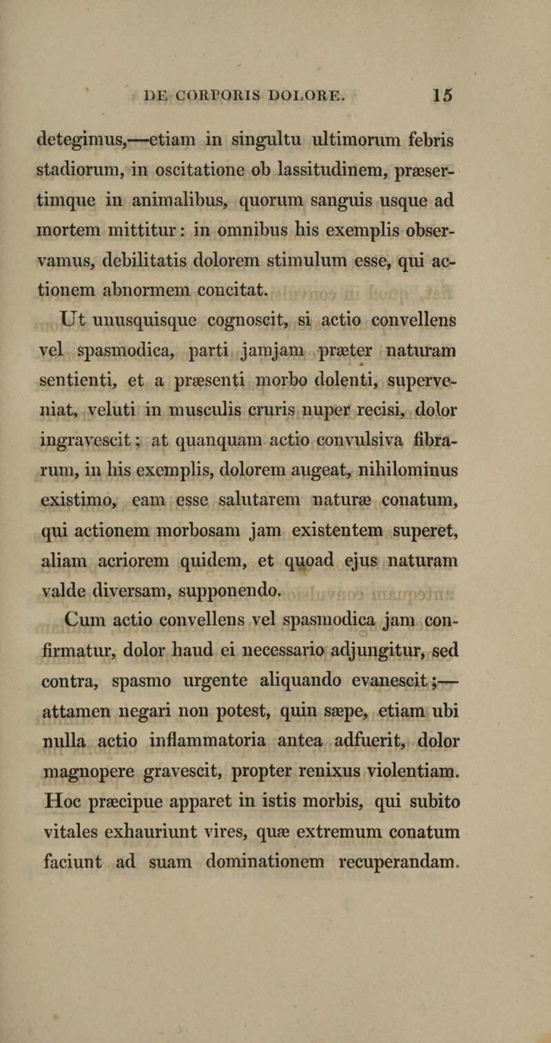 detegimus,—etiam in singultu ultimorum febris stadiorum, in oscitatione ob lassitudinem, praeser- timque in animalibus, quorum sanguis usque ad mortem mittitur: in omnibus his exemplis obser¬ vamus, debilitatis dolorem stimulum esse, qui ac¬ tionem abnormem concitat. Ut unusquisque cognoscit, si actio convellens vel spasmodica, parti jamjam praeter naturam sentienti, et a praesenti morbo dolenti, superve¬ niat, veluti in musculis cruris nuper recisi, dolor ingravescit; at quanquam actio convulsiva fibra¬ rum, in his exemplis, dolorem augeat, nihilominus existimo, eam esse salutarem naturae conatum, qui actionem morbosam jam existentem superet, aliam acriorem quidem, et quoad ejus naturam valde diversam, supponendo. Cum actio convellens vel spasmodica jam con¬ firmatur, dolor haud ei necessario adjungitur, sed contra, spasmo urgente aliquando evanescit;— attamen negari non potest, quin saepe, etiam ubi nulla actio inflammatoria antea adfuerit, dolor magnopere gravescit, propter renixus violentiam. Hoc praecipue apparet in istis morbis, qui subito vitales exhauriunt vires, quae extremum conatum faciunt ad suam dominationem recuperandam.