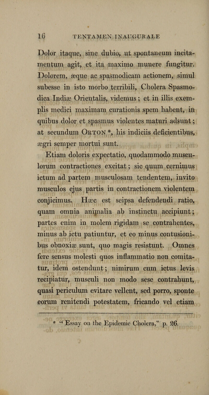 Dolor itaque, sine dubio, ut spontaneum incita¬ mentum agit, et ita maximo munere fungitur. Dolorem, seque ac spasmodicam actionem, simul subesse in isto morbo terribili, Cholera Spasmo¬ dica India? Orientalis, videmus; et in iliis exem¬ plis medici maximam curationis spem habent, in quibus dolor et spasmus violentes maturi adsunt; at secundum Orton *, his indiciis deficientibus, aegri semper mortui sunt. Etiam doloris expectatio, quodammodo muscu¬ lorum contractiones excitat; sic quum cernimus ictum ad partem musculosam tendentem, invito musculos ejus partis in contractionem violentem conjicimus. Haec est seipsa defendendi ratio, quam omnia animalia ab instinctu accipiunt; partes enim in molem rigidam se contrahentes, minus ab ictu patiuntur, et eo minus contusioni¬ bus obnoxias sunt, quo magis resistunt. Omnes fere sensus molesti quos inflammatio non comita- ,910lob Tmftt tur, idem ostendunt; nimirum cum ictus levis recipiatur, musculi non modo sese contrahunt, quasi periculum evitare vellent, sed porro, sponte eorum renitendi potestatem, fricando vel etiam * Essay on the Epidemic Cholera,” p. 26.