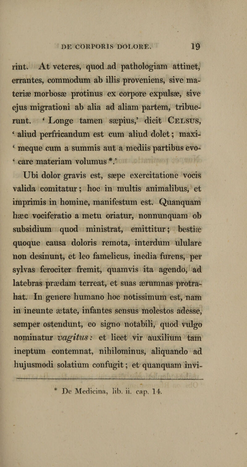rint. At veteres, quod ad pathologiam attinet, errantes, commodum ab illis proveniens, sive ma¬ teriae morbosae protinus ex corpore expulsae, sive ejus migrationi ab alia ad aliam partem, tribue¬ runt. ‘ Longe tamen saepius,’ dicit Celsus, * aliud perfricandum est cum aliud dolet; maxi- ‘ meque cum a summis aut a mediis partibus evo- ‘ care materiam volumus V Ubi dolor gravis est, saepe exercitatione vocis valida comitatur; hoc in multis animalibus, et imprimis in homine, manifestum est. Quanquam haec vociferatio a metu oriatur, nonnunquam ob subsidium quod ministrat, emittitur; bestiae quoque causa doloris remota, interdum ululare non desinunt, et leo famelicus, inedia furens, per sylvas ferociter fremit, quamvis ita agendo, ad latebras praedam terreat, et suas aerumnas protra¬ hat. In genere humano hoc notissimum est, nam in ineunte aetate, infantes sensus molestos adesse, semper ostendunt, eo signo notabili, quod vulgo nominatur vagitus: et licet vir auxilium tain ineptum contemnat, nihilominus, aliquando ad hujusmodi solatium confugit; et quanquam in vi- * De Medicina, lib. ii, cap, 14.