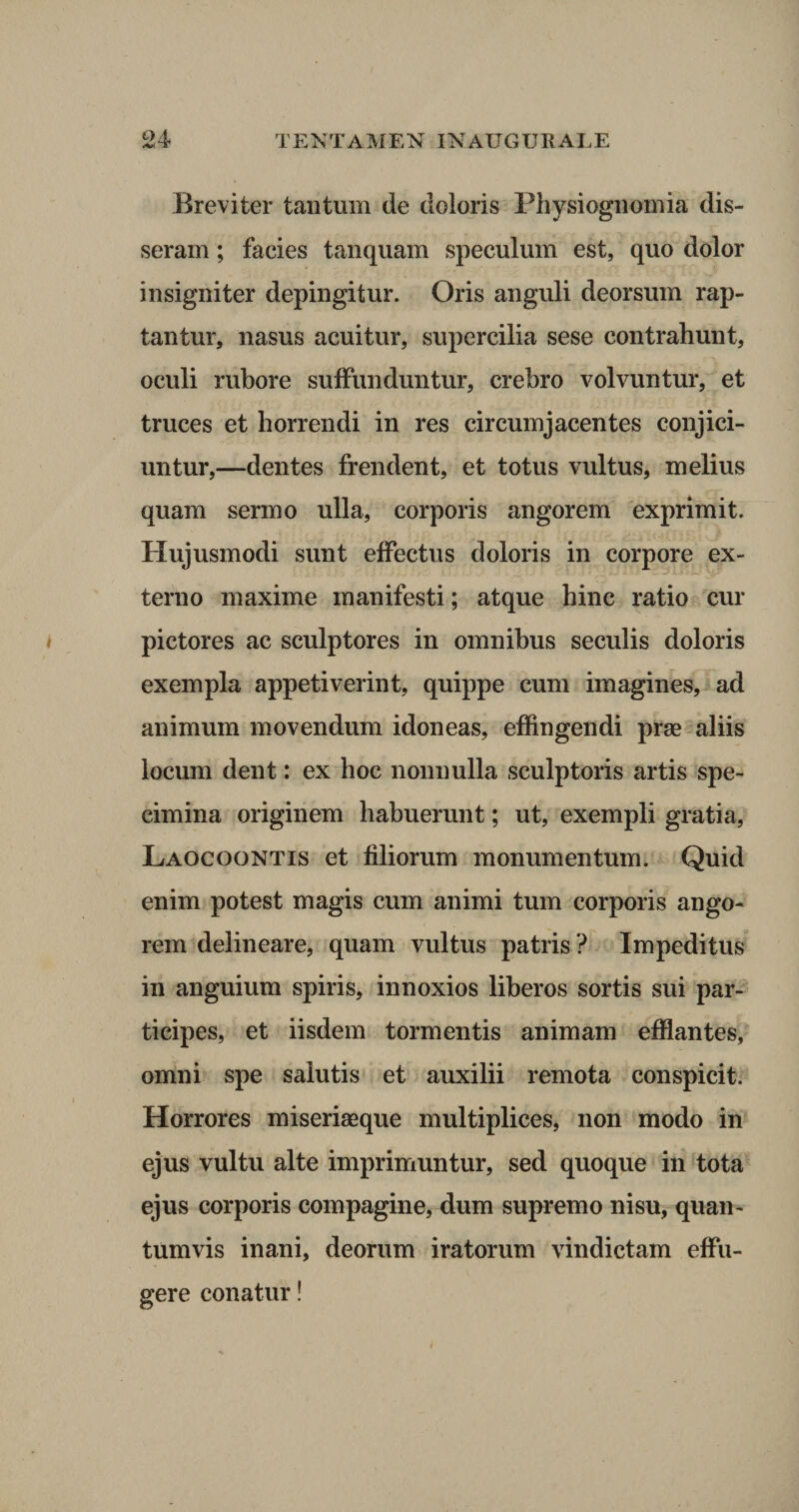 Breviter tantum de doloris Physiognomia dis¬ seram ; facies tanquam speculum est, quo dolor insigniter depingitur. Oris anguli deorsum rap¬ tantur, nasus acuitur, supercilia sese contrahunt, oculi rubore suffunduntur, crebro volvuntur, et truces et horrendi in res circumjacentes conjici¬ untur,—dentes frendent, et totus vultus, melius quam sermo ulla, corporis angorem exprimit. Hujusmodi sunt effectus doloris in corpore ex¬ terno maxime manifesti; atque hinc ratio cur pictores ac sculptores in omnibus seculis doloris exempla appetiverint, quippe cum imagines, ad animum movendum idoneas, effingendi prae aliis locum dent: ex hoc nonnulla sculptoris artis spe¬ cimina originem habuerunt; ut, exempli gratia, Laocoontis et filiorum monumentum. Quid enim potest magis cum animi tum corporis ango¬ rem delineare, quam vultus patris ? Impeditus in anguium spiris, innoxios liberos sortis sui par¬ ticipes, et iisdem tormentis animam efflantes, omni spe salutis et auxilii remota conspicit. Horrores miseriaeque multiplices, non modo in ejus vultu alte imprimuntur, sed quoque in tota ejus corporis compagine, dum supremo nisu, quan¬ tumvis inani, deorum iratorum vindictam effu¬ gere conatur!