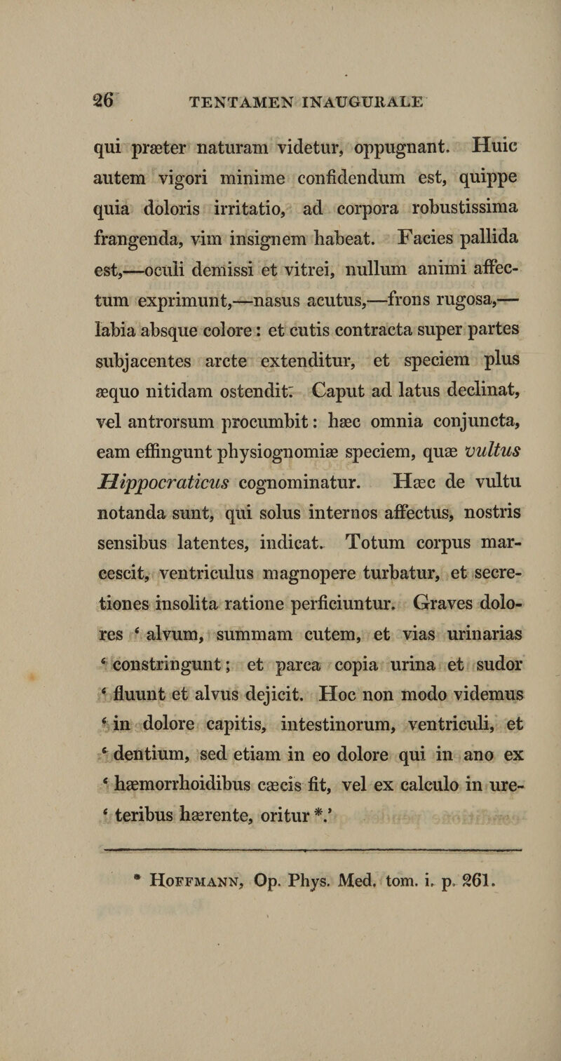 qui praeter naturam videtur, oppugnant. Huic autem vigori minime confidendum est, quippe quia doloris irritatio, ad corpora robustissima frangenda, vim insignem habeat. Facies pallida est,—oculi demissi et vitrei, nullum animi affec¬ tum exprimunt,—nasus acutus,—frons rugosa,— labia absque colore: et cutis contracta super partes subjacentes arcte extenditur, et speciem plus aequo nitidam ostendit: Caput ad latus declinat, vel antrorsum procumbit: haec omnia conjuncta, eam effingunt pbysiognomiae speciem, quae vultus Uippocraticus cognominatur. Haec de vultu notanda sunt, qui solus internos affectus, nostris sensibus latentes, indicat. Totum corpus mar¬ cescit, ventriculus magnopere turbatur, et secre¬ tiones insolita ratione perficiuntur. Graves dolo¬ res e alvum, summam cutem, et vias urinarias 4 constringunt; et parca copia urina et sudor 4 fluunt et alvus dejicit. Hoc non modo videmus 4 in dolore capitis, intestinorum, ventriculi, et 4 dentium, sed etiam in eo dolore qui in ano ex 4 haemorrhoidibus caecis fit, vel ex calculo in ure- 4 teribus haerente, oritur ■*.'