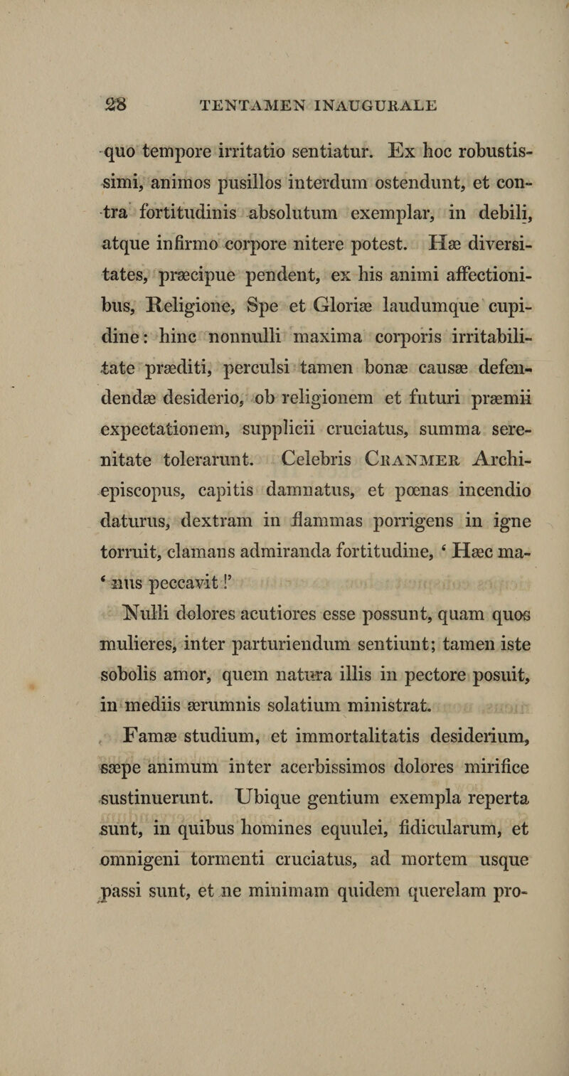 quo tempore irritatio sentiatur. Ex hoc robustis¬ simi, animos pusillos interdum ostendunt, et con¬ tra fortitudinis absolutum exemplar, in debili, atque infirmo corpore nitere potest. Hae diversi¬ tates, praecipue pendent, ex his animi affectioni¬ bus, Religione, Spe et Gloriae laudumque cupi¬ dine: hinc nonnulli maxima corporis irritabili¬ tate praediti, perculsi tamen bonae causae defen¬ dendae desiderio, ob religionem et futuri praemii expectationem, supplicii cruciatus, summa sere¬ nitate tolerarunt. Celebris Ckanmer Archi- episcopus, capitis damnatus, et poenas incendio daturus, dextram in flammas porrigens in igne torruit, clamans admiranda fortitudine, 4 Haec ma- 4 nus peccavit!’ Nulli dolores acutiores esse possunt, quam quos mulieres, inter parturiendum sentiunt; tamen iste sobolis amor, quem natura illis in pectore posuit, in mediis aerumnis solatium ministrat. Famae studium, et immortalitatis desiderium, saepe animum inter acerbissimos dolores mirifice sustinuerunt. Ubique gentium exempla reperta sunt, in quibus homines equulei, fidicularum, et omnigeni tormenti cruciatus, ad mortem usque passi sunt, et ne minimam quidem querelam pro-