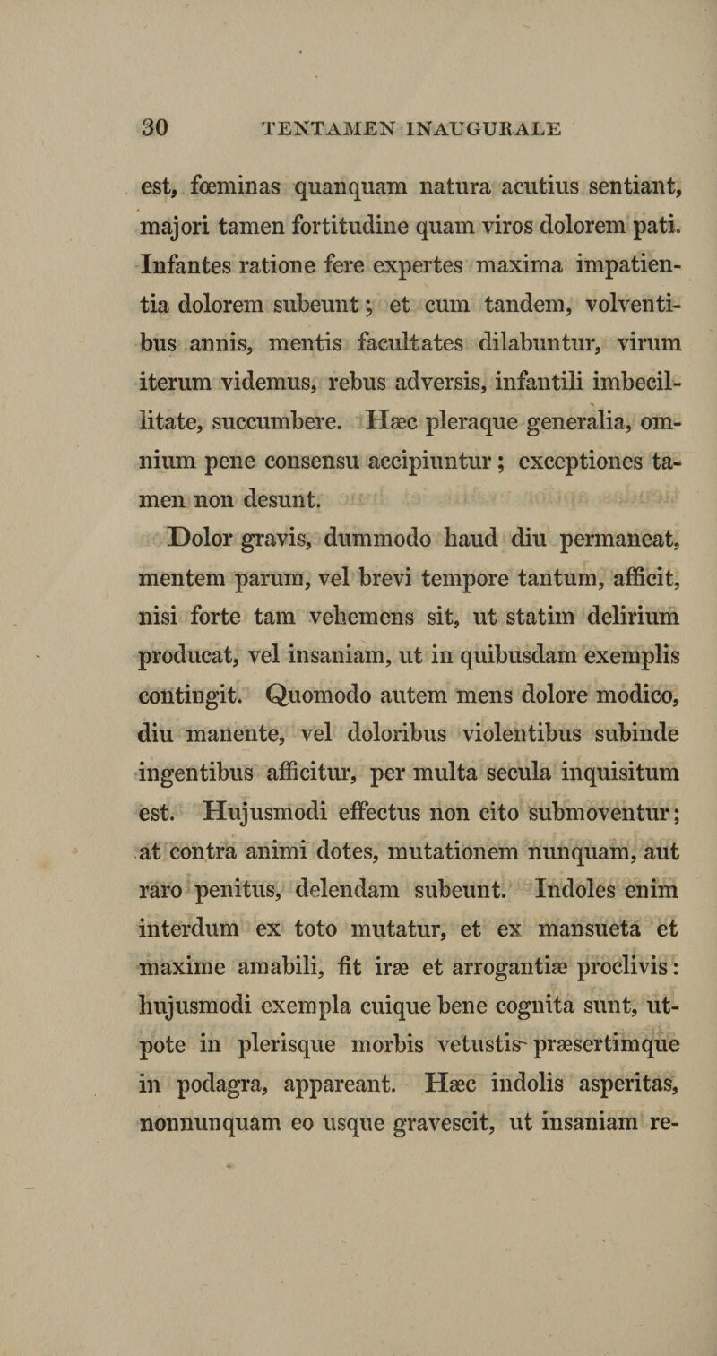 est, foeminas quanquam natura acutius sentiant, majori tamen fortitudine quam viros dolorem pati. Infantes ratione fere expertes maxima impatien¬ tia dolorem subeunt; et cum tandem, volventi¬ bus annis, mentis facultates dilabuntur, virum iterum videmus, rebus adversis, infantili imbecil¬ litate, succumbere. Haec pleraque generalia, om¬ nium pene consensu accipiuntur; exceptiones ta¬ men non desunt. Dolor gravis, dummodo liaud diu permaneat, mentem parum, vel brevi tempore tantum, afficit, nisi forte tam vehemens sit, ut statim delirium producat, vel insaniam, ut in quibusdam exemplis contingit. Quomodo autem mens dolore modico, diu manente, vel doloribus violentibus subinde ingentibus afficitur, per multa secula inquisitum est. Hujusmodi effectus non cito submoventur; at contra animi dotes, mutationem nunquam, aut raro penitus, delendam subeunt. Indoles enim interdum ex toto mutatur, et ex mansueta et maxime amabili, fit irae et arrogantiae proclivis: hujusmodi exempla cuique bene cognita sunt, ut- pote in plerisque morbis vetustis-praesertim que in podagra, appareant. Haec indolis asperitas, nonnunquam eo usque gravescit, ut insaniam re-