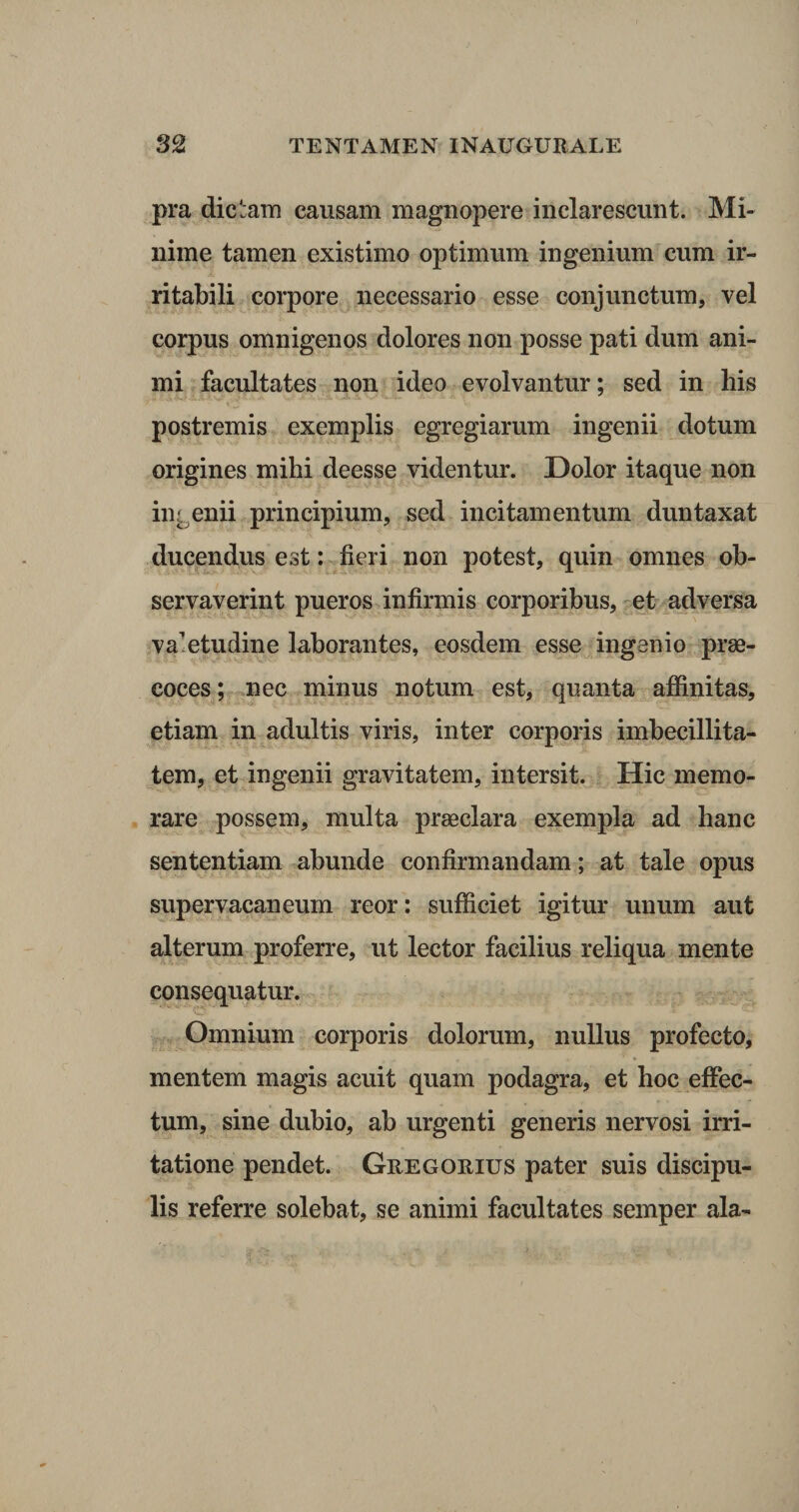 pra dictam causam magnopere inclarescunt. Mi¬ nime tamen existimo optimum ingenium cum ir¬ ritabili corpore necessario esse conjunctum, vel corpus omnigenos dolores non posse pati dum ani¬ mi facultates non ideo evolvantur; sed in his ' ~ ■  ’ v 2. postremis exemplis egregiarum ingenii dotum origines mihi deesse videntur. Dolor itaque non ingenii principium, sed incitamentum duntaxat ducendus est: fieri non potest, quin omnes ob¬ servaverint pueros infirmis corporibus, et adversa valetudine laborantes, eosdem esse ingenio prae¬ coces ; nec minus notum est, quanta affinitas, etiam in adultis viris, inter corporis imbecillita¬ tem, et ingenii gravitatem, intersit. Hic memo¬ rare possem, multa praeclara exempla ad hanc sententiam abunde confirmandam; at tale opus supervacaneum reor: sufficiet igitur unum aut alterum proferre, ut lector facilius reliqua mente consequatur. Omnium corporis dolorum, nullus profecto, mentem magis acuit quam podagra, et hoc effec¬ tum, sine dubio, ab urgenti generis nervosi irri¬ tatione pendet. Gregorius pater suis discipu¬ lis referre solebat, se animi facultates semper ala-