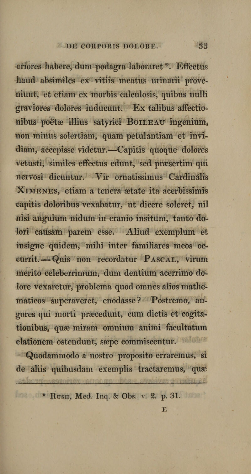 eriores habere, dum podagra laboraret *. Effectus haud absimiles ex vitiis meatus urinarii prove¬ niunt, et etiam ex morbis calculosis, quibus nulli graviores dolores inducunt. Ex talibus affectio¬ nibus poetae illius satyrici Boileatj ingenium, non minus solertiam, quam petulantiam et invi¬ diam, accepisse videtur.—Capitis quoque dolores vetusti, similes effectus edunt, sed praesertim qui nervosi dicuntur. Vir ornatissimus Cardinalis Ximenes, etiam a tenera aetate ita acerbissimis capitis doloribus vexabatur, ut dicere soleret, nil nisi anguium nidum in cranio insitum, tanto do¬ lori caUsam parem esse. Aliud exemplum et insigne quidem, mihi inter familiares meos oc¬ currit. —- Quis non recordatur Pascal, virum merito celeberrimum, dum dentium acerrimo do¬ lore vexaretur, problema quod omnes alios mathe¬ maticos superaveret, enodasse? Postremo, an¬ gores qui morti praecedunt, cum dictis et cogita¬ tionibus, quae miram omnium animi facultatum elationem ostendunt, saepe commiscentur. Quodammodo a nostro proposito erraremus, si de aliis quibusdam exemplis tractaremus, quae * Rush, Med. Inq. &amp; Obs. v. 2. p. 31.