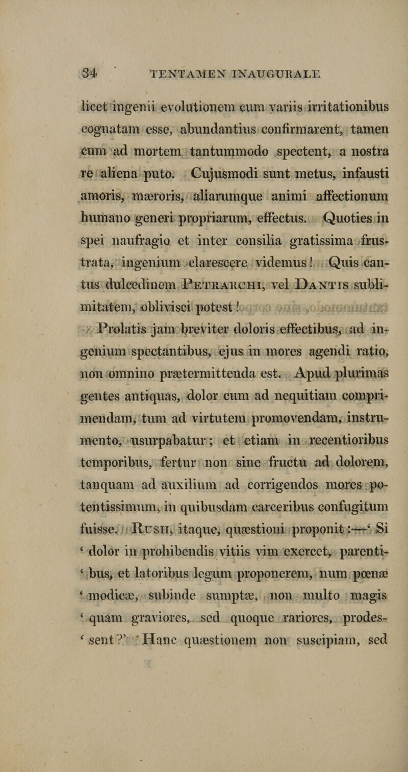 licet ingenii evolutionem eum variis irritationibus cognatam esse, abundantius confirmarent, tamen eum ad mortem tantummodo spectent, a nostra re aliena puto. Cujusmodi sunt metus, infausti amoris, maeroris, aliarumque animi affectionum humano generi propriarum, effectus. Quoties in spei naufragio et inter consilia gratissima frus¬ trata, ingenium clarescere videmus! Quis can¬ tus dulcedinem Petrarchi, vel Dantis subli¬ mitatem, oblivisci potest! Prolatis jam breviter doloris effectibus, ad in¬ genium spectantibus, ejus in mores agendi ratio, non omnino praetermittenda est. Apud plurimas gentes antiquas, dolor cum ad nequitiam compri¬ mendam, tum ad virtutem promovendam, instru¬ mento, usurpabatur; et etiam in recentioribus temporibus, fertur non sine fructu ad dolorem, tanquam ad auxilium ad corrigendos mores po- tentissimum, in quibusdam carceribus confugi tum fuisse. Rusii, itaque, quaestioni proponit :—tf Si 4 dolor in prohibendis vitiis vim exercet, parenti- 4 bus, et latoribus legum proponerem, num poenae 4 modicae, subinde sumptae, non multo magis 4 quam graviores, sed quoque rariores, prodes-r 4sent‘:)V 'Hanc quaestionem non suscipiam, sed