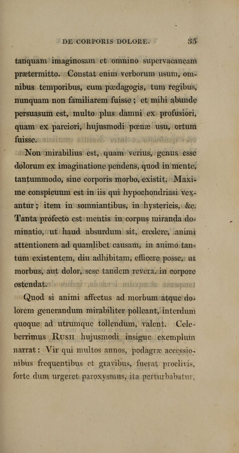 tanquam imaginosam et omnino supervacaneam praetermitto- Constat enim verborum usum, om¬ nibus temporibus, eum paedagogis, tum regibus, nunquam non familiarem fuisse ; et mihi abunde persuasum est, multo plus damni ex profusiori, quam ex parciori, hujusmodi poenae usu, ortum fuisse. Non mirabilius est, quam verius, genus esse dolorum ex imaginatione pendens, quod in mente, tantummodo, sine corporis morbo, existit. Maxi¬ me conspicuum est in iis qui hypochondriasi vex¬ antur; item in somniantibus, in hystericis, &amp;c. Tanta profecto est mentis in corpus miranda do¬ minatio, ut haud absurdum sit, credere, animi attentionem ad quamlibet causam, in animo tan¬ tum existentem, diu adhibitam, efficere posse, ut morbus, aut dolor, sesc tandem revera, in corpore ostendat. Quod si animi affectus ad morbum atque do¬ lorem generandum mirabiliter polleant, interdum quoque ad utrum que tollendum, valent. Cele¬ berrimus Rusii hujusmodi insigne exemplum narrat: Vir qui multos annos, podagrae accessio¬ nibus frequentibus et gravibus, fuerat proclivis, forte dum urgeret paroxysmus, ita perturbabatur,