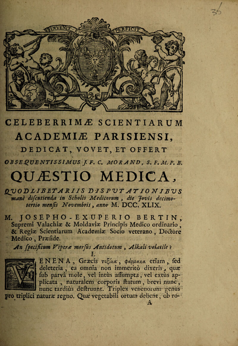 / CELEBERRIMAE SCIENTIARUM ACADEMIA PARISIENSI, DEDICAT, VOVET, ET OFFERT OBSEQUENTIS SIMUS J. F. C. MORAND, S.F.M.P.B. QUjESTIO medica, QVOJDZIBETARIIS DI S J? UT AT 10 N J BV $ rnane difcutienda in Scholis Medicorum 3 die Jovis decimo-- tertio menjis Novembris y anno M. DCC. XLIX. M. JOSEPHO.EXUPERIO BERTIN, Supremi Valachise & Moldavix Principis Medico ordinario , & Regias Scientiarum Academia Socio veterano Dodore Medico , Pricfide. An [fetificum Vipera morfus Antidotum y Alkali volatile > I. • ENEN A , Graecis to^/jccc, (pccpju,cLxa, etiam , fed deleteria , ea omnia non immerito dixeris j quce fub parva mole, vel intus adumpta, vel extus ap¬ plicata , naturalem corporis Ratum , brevi nunc, nunc tardius deftruurit. Triplex venenorum- genus' pro triplici natura regno, Quce vegetabili ortum debent, ob ro- ' * A