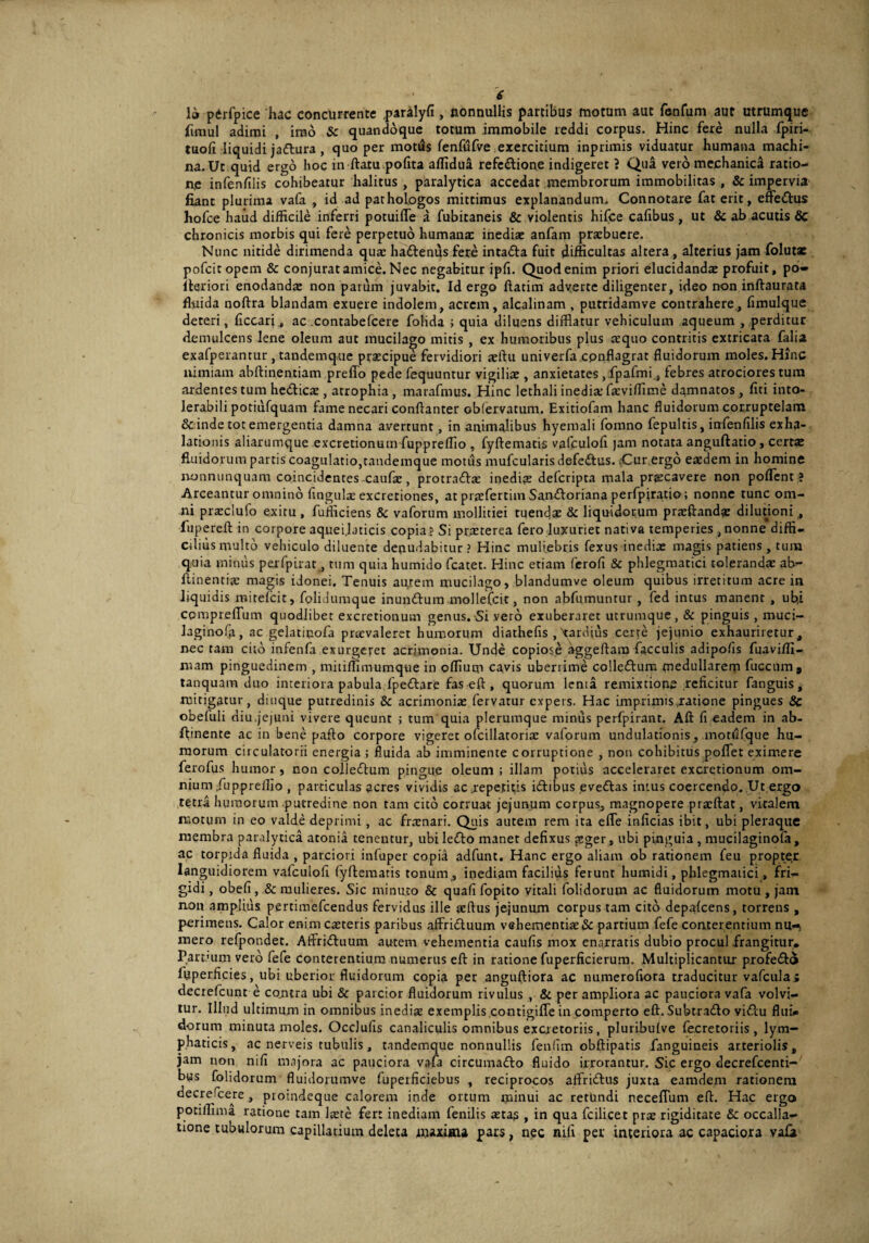 io pdrfpice hac concurrente paralyfi , nonnullis partibus motum aut fenfum aut utrumque fimul adimi , imo & quandoque totum immobile reddi corpus. Hinc fere nulla fpiri- tuofi liquidi jaftura, quo per motus fenfufve exercitium inprimis viduatur humana machi¬ na. Ut quid ergo hoc in ftatu polita affidua refc&ione indigeret ? Qua vero mechanica ratio¬ ne infenfilis cohibeatur halitus , paralytica accedat membrorum immobilitas , & impervia fiant plurima vafa , id ad pathologos mittimus explanandum. Connotare fat erit, efte&us hofce haud difficile inferri potuilTe a fubitaneis & violentis hifce cafibus , ut & ab acutis Sc chronicis morbis qui fere perpetuo humana: inediae anfam praebuere. Nunc nitide dirimenda qua: haftenus fere inta&a fuit difficultas altera, alterius jam folutae pofeitopem & conjurat amice. Nec negabitur ipli. Quod enim priori elucidandae profuit, po- Iteriori enodanda: non parum juvabit. Id ergo ftatim adverte diligenter, ideo non inftaurata fluida noftra blandam exuere indolem, acrem, alcalinam , putridamve contrahere, fimulque deteri, ficcari, ac contabefcere folida ; quia diluens difflatur vehiculum aqueum , perditur demulcens lene oleum aut mucilago mitis , ex humoribus plus aequo contritis extricata falia exafperantur , tandemque praecipue fervidiori xftu univerfa cpnflagrat fluidorum moles. Hinc nimiam abftinentiam preffo pede fequuntur vigiliae , anxietates ,fpafmi_, febres atrociores tum ardentes tum heclicx, atrophia , marafmus. Hinc lethali inedia: fxviffime damnatos, fiti into¬ lerabili potiufquam fame necari conftanter obfervatum. Exitiofam hanc fluidorum corruptelam & inde tot emergentia damna avertunt, in animalibus hyemali fomno fepultis, infenfilis exha¬ lationis aliarumque excretionum fupprelfio , fyftematis vafculofi jam notata anguftatio, certa: fluidorum partis coagulatio,tandemque motus mufcularis defedfus. (Cur.ergo eaedem in homine nonnunquam coincidentes-caufae, protrattx inedite defcripta mala preeeavere non portent? Arceantur omnino lingula: excretiones, at praefertim San&oriana perfpjratio; nonne tunc om¬ ni prxclufo exitu , fufficiens & vaforum mollitiei tuendae & liquidorum prxftandx dilutioni , fiipereft in corpore aquei.laticis copia ? Si praeterea fero luxuriet nativa temperies , nonne diffi¬ cilius multo vehiculo diluente denudabitur? Hinc muliebris fexus inedia: magis patiens, tum quia minus perfpirat, tum quia humido fcatet. Hinc etiam ferofi & phlegmatici tolerandae ab- ftinentix magis idonei. Tenuis aptem mucilago, blandumve oleum quibus irretitum acre in liquidis roitefeit, fplidumque inundfum mollefcit, non abfumuntur , fed intus manent , ub.i cpmprelTum quodlibet excretionum genus. Si vero exuberaret utrumque, & pinguis , muci- laginofa, ac gelatipofa prxvaleret humorum diathefis , tardius certe jejunio exhauriretur, nec tam cito infenfa exurgeret acrimonia. Unde copiose aggeftara faeculis adipofis fuaviffi- mam pinguedinem , mitiffimumque in plfium cavis uberrime collefturn medullarem fuccum, tanquam duo interiora pabula fpeftare faseft, quorum lenta remixtione reficitur fanguis, mitigatur, duique putredinis & acrimonix fervatur expers. Hac imprimisjratione pingues 8c obefuli diu.jejuni vivere queunt ; tum quia plerumque minus perfpirant. Alt fi eadem in ab- fhnente ac in bene paffo corpore vigeret ofcillatorix vaforum undulationis, mottifque hu¬ morum ciiculatorii energia ; fluida ab imminente corruptione , non cohibitus portet eximere ferofus h umor, non colleftum pingue oleum; illam potitis acceleraret excretionum om¬ nium /iippreffio , particulas acres vividis ac .repetitis idhbus eveftas intus coercendo. Ut,ergo tetra humorum putredine non tam cito corruat jejunum corpus, magnopere prxftat, vitalem motum in eo valde deprimi , ac frxnari. Quis autem rem ita e fle inficias ibit, ubi pleraque membra paralytica atonia tenentur, ubi lefto manet defixus asger, ubi pinguia , mucilaginofa, ac torpida fluida , parciori infuper copia adfunt. Hanc ergo aliam ob rationem feu propter languidiorem vafculofi lyftematis tonum, inediam facilius ferunt hurnidi, phlegmatici , fri¬ gidi , obefi, & mulieres. Sic minuto & quali fopito vitali folidorum ac fluidorum motu , jam non amplius pertimefeendus fervidus ille xftus jejunum corpus tam cito depalcens, torrens , perimens. Calor enim exteris paribus affiridtuum vehementixiSc partium fefe conterentium nu-> mero refpondet. Affri&uum autem vehementia caulis mox enarratis dubio procul frangitur. Parcum vero fefe conterentium numerus eft in ratione fuperficierum. Multiplicantur profe&o ffiperficies, ubi uberior fluidorum copia per anguftiora ac numerofiora traducitur vafculai dectefcunt e contra ubi & parcior fluidorum rivulus , & perampliora ac pauciora vafa volvi¬ tur. Illud ultimum in omnibus inedix exemplis contigifle in comperto eft. Subtra&o viflu flui* dorum minuta moles. Ocdufis canaliculis omnibus excretoriis, pluribulve fecretoriis, lym¬ phaticis, ac nerveis tubulis, tandemque nonnullis fenlim obftipatis fanguineis arteriolis, jam non nifi majora ac pauciora vafa circuma&o fluido irrorantur. Sic ergo decrefcenti- bus folidorum fluidorumve fuperficiebus , reciprocos aftrittus juxta eamdem rationem decrefcere, pioindeque calorem inde ortum minui ac retundi necelTum eft. Hac ergo potilfima ratione tam lxte fert inediam fenilis xtas , in qua fcilicet prx rigiditate & occalla- none tubulorum capillarium deleta maxima pars, nec nifi per interiora ac capaciora vafa