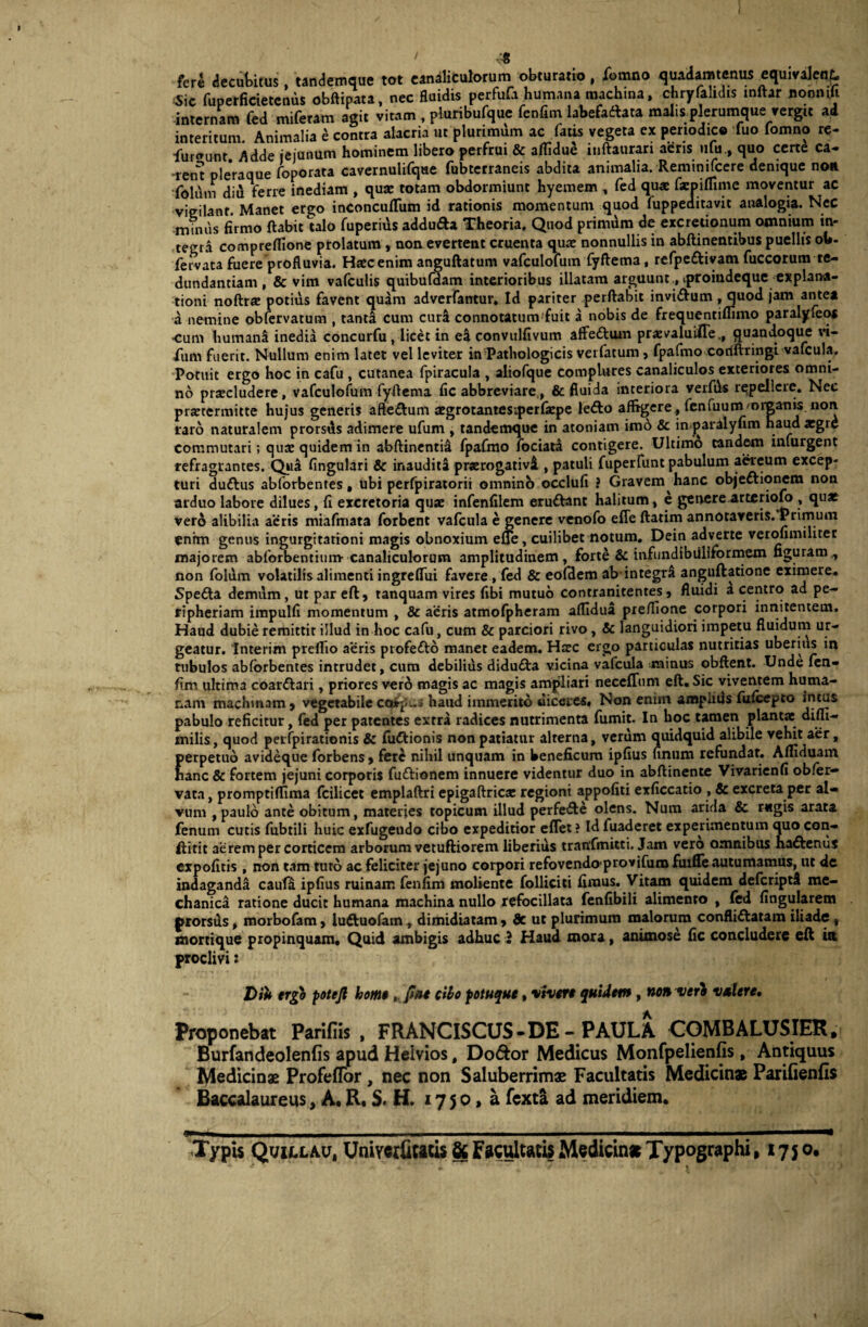 ' •:« fere decubitus, tandemque tot canaliculorum obturatio, fiornno quadamtenus equivalenf. Sic fuperficietemis obftipata, nec fluidis perfufa humana machina, chryfahdis tnftar nonmft internam fed miferam agit vitam , pluribufque fenfim labefaftata malis plerumque vergit ad interitum. Animalia b contra alacria ut plurimum ac fatis vegeta ex periodice fuo fomno re- furiunt. Adde jejunum hominem libero perfrui & aflidue itiftaurari aeris ufu., quo certe ca- -rent ple*raque foporata cavernulifque fubterraneis abdita animalia. Reminifcere denique non folum diu ferre inediam , quaj totam obdormiunt hyemem , fed quae farpiffime moventur ac vigilanr. Manet ergo inconcuflfum id rationis momentum quod luppeditavit analogia. Nec •minus firmo flabit talo fuperius addufta Theoria. Quod primdm de excretionum omnium in¬ tegra compreflione prolatum , non evertent cruenta quae nonnullis in abftinentibus puellis oh- fervata fuere profluvia. Haec enim anguftatum vafculofum fyftema, refpe&ivam fuccorum re¬ dundantiam , & vim vafculis quibufdam interioribus illatam arguunt., tproindeque explana¬ tioni noftrse potius favent quam adverfantur. Id pariter perflabit invi&um , quod jam antea a nemine obfervatum , tanta cum cudi connotatum fuit a nobis de frequentiflimo paralyfeoa •cum humana inedia concurfu , licet in ea convulfivum affe&um praevaluifle,, quandoque vi- fum fuerit. Nullum enim latet vel leviter in Pathologicis vet fatum} fpafmo coriftringi vafcula. Potuit ergo hoc in cafu , cutanea fpiracula , aliofque complures canaliculos exteriores omni¬ no praeludere, vafculofum fyflema fic abbreviare., & fluida interiora vexfds repellere. Nec pratermitte hujus generis affe&um aegrotantesiperfarpe lefto afltgere, fenfuunarnmanis non raro naturalem prorsus adimere ufum , tandemque in atoniatn imo & in jjaralyfim haud argre commutari; quse quidem in abftinentia fpafmo fociata contigere. Ultimo tandem infurgent refragrantes. Qua fingulari & inaudita prarogativi , patuli fuperfunt pabulum aereum excep¬ turi duftus abforbentes, ubi perfpiratorii omnino occlufi ? Gravem hanc objeftionem non arduo labore dilues, fi excretoria quae infenfilem eru&ant halitum, e genere-arteriolo, quae vero alibilia aeris miafmata forbent vafcula e genere venofo effe flarim annotaveris. Primum enim genus ingurgitationi magis obnoxium effe, cuilibet notum. Dein adverte verofimiliter majorem abforbentium canaliculorum amplitudinem, forte & infundibilliformem figuram , non foldm volatilis alimenti ingreffui favere, fed & eofdem ab integri anguftatione eximere. Spe£la demum , ut par eft, tanquam vires fibi mutuo contranitentes , fluidi a centro ad pe- ripheriam impulfi momentum , & aeris atmofpheram aflidua pre/fione corpori innitentem. Haud dubie remittit illud in hoc cafu, cum & parciori rivo, & languidiori impetu fluidum ur¬ geatur. Interim preflio aeris ptofe&o manet eadem. Hsec ergo particulas nutricias uberius in tubulos abforbentes intrudet, cum debilius didu£ta vicina vafcula minus obftent. Unde fen¬ fim ultima coar&ari, priores verd magis ac magis ampliari neceffum eft. Sic viventem huma¬ nam machinam , vegetabile cerinus haud immerito diceres. Non enim ampiids fufeepto intus pabulo reficitur, fed per patentes extra radices nutrimenta fumit. In hoc tamen plantae diui- inilis, quod perfpirationis & fudtionis non patiatur alterna, verum quidquid alibile vehit aer, perpetuo avideque forbens, fere nihil unquam in beneficum ipfius unum refundat. Afliduam hanc & fortem jejuni corporis fuftionem innuere videntur duo in abftinente Vivarienfi obfer- vata, promptiflima fcilicet emplaftri epigaftricje regioni appofiti exficcatio , & excreta per al¬ vum , paulo ante obitum, materies topicum illud perfe£te olens. Num arida & rugis arata fenum cutis fubtili huic exfugeudo cibo expeditior effet ? Id fuaderet experimentum quo con- ftitit aerem per corticem arborum vetuftiorem liberius tranfmitti. Jam vero omnibus haftenus expolitis , non tam tuto ac feliciter jejuno corpori refovendoprovifum fuxffe autumamus, ut de indaganda cauf4 ipfius ruinam fenfim moliente folliciti fimus. Vitam quidem deferiptd me¬ chanica ratione ducit humana machina nullo refocillata fenfibili alimento , fed lingularem prorsds, morbofam, luftuofam , dimidiatam, dc ut plurimum malorum confli&atam iliade , roortique propinquam. Quid ambigis adhuc 3 Haud mora, animose fic concludere eft ia proclivi: Diu ergo potejl homt, fnt cibo potuque, vivere quidem, non ver} valere. Proponebat Parifiis , FRANCISCUS-DE - PAULA COMBALUSIER. Burfandeolenfis apud Helvios, Do&or Medicus Monfpelienfis, Antiquus Medicinae ProfefTor, nec non Saluberrimae Facultatis Medicinae Parifienfis Baccalaureus, A. R. S. H. 1750, a fexta ad meridiem. Typis Quillau, Univwtois & FacultatisMedicin» Typographi,1750.