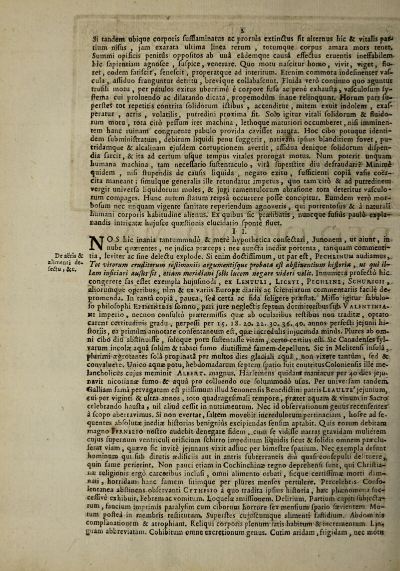 De aeris & alimenti de» fe&u, &c. i Si tandem ubique corporis fufflaminatus ac prorsus extindhis fit alternus hic & vitalis pa£> tium nifus , jam exarata ultima linea rerum , totumque corpus amara mors tenet. Summi opificis penitus oppofitos ab una e&demque causa efFeftus eruentis ineffabilem- hic fapientiam agnofce , fufpice, venerare. Quo motu nafcitur homo, vivit, viget, flo¬ ret , eodem fatifcir, fenefcit , properatque ad interitum. Etenim commota indefinenter vaf- cula , afliduo franguntur detritu , brevique collabafcunt. Eluida vero continuo quo aguntur trufili motu , per patulos exitus uberrime e corpore fufa ac pene exhaufta , vafculofum (y- ftema cui proluendo ac dilatando dicata, propemodum inane relinquunt. Horum pars lu— perftcS tot repetitis cbntrita folidorum iftibus , accenditur , mitem exuit indolem , exaf- peratur , acris , volatilis, putredini proxima fit. Solo igitur vitali folidorum & fluido¬ rum motu, tota cito peflum iret machina, lethoque maturiori occumberet, nifi imminen¬ tem hanc ruinam congruente pabulo provida caviflet natyra. Hoc cibo potuque identi¬ dem fubminiftratum, debitum liquidi penu fuggerit, nativim ipfius blanditiem fovet, pu- tridamque & alcalinam ejufdem corruptionem avertit, nflidua denique folidorum difpen- dia farcit, & ita ad certum ulque tempus vitales prorogat motus. Num poterit unquam humana machina , tam ncceflario fuftenraculo , vita fuperftite diu defraudari?- Minimi quidem , nifi ftupendis de caufis liquida , negato exitu , fufficienti copii vafis coer¬ cita maneant; fimulque generalis ille retundatur impetus, quo tam cito & ad putredinem vergit univerfa liquidorum moles, & jugi ramentulorum abrafione tota deteritur vafculo- rum compages. Hunc autem flatum reipsa occurrere pofle concipitur. Eumdem vero mor- bofum nec unquam vigente fanitate reperiendum agnoveris, qui portentofus & a naturali humani corporis habitudine alienus. Ex quibus lic praelibatis , nuneque fufius paulo expla¬ nandis intricata: hujufce quaeftionis elucidatio fponte fluet. I L  / NO S hic inania tantummodo & mere hypothetica confe&ari, Junonem , ut aiunt, ra = nube quaerentes , ne judica praeceps ; nee cmn&a inediae portenta , tanquam commenti¬ tia , leviter ac fine deledtu explode. Si enim do&iflimum, ut par eft , Pechlinum audiamus».. Tot virorum eruditorum teftimonus argumentifque probata eft abftinentium hiftoria , ut qui il¬ lam inficiari aufus fit, etiam meridiani fotis lucem negare videri velit. Innumera profedto hic congerere fas eflet exempla hujufmodi , ex Lentuli , Liceti , Pechlinl, Schurigii aliorumque operibus , tum & ex variis Europae diariis ac fcientiarum commentariis facile de¬ promenda. In tanta copia, pauca, fed certa ac fida felige re prae flat. Miffo igitur fabulo— io philofophi Epimenidis fomno, pari jure negle&is feptem dormitoribus fuh V allntinia— Ki imperio, necnon cenfulto praetermiflis quae ab ocularibus teftibus non traditae, optato carent certitudinis gradu , perpefli per iy. 18. zo. zz. 30. 36. 40. annos perfe&i jejunii hi» ftoriis, ea primum annotare confentaneum eft, quae incredulis injpcunda minus. Plures ab om¬ ni cibo diu abftinuifle , loloque potu fuflentafle vitam certo certius eft. .Sic Canadenfes fyl- varum incolae aqui folum & tabaci fumo diutiftime famem'depellunt. Sic in Melitenfi infuit,, plurimi aegrotantes fola propinata per multos dies glaciali aqua , non vixere tantum , fed & convalucle. Unico aquae potu, hebdomadarum feptem fpatio fuit enutritusCoIonienfis ille me¬ lancholicus cujus meminit Albert. magnus. Harlemens quidanf maniacus per 40 dies jeju- navit nicotianae fumo & aqua pro colluendo ore felummodo ufus. Per univeifam tanderu CJalliam fama pervagatum eft piiffimum illud Senonenfis Benedi&ini patrisLeaulte’ jejunium, cui per viginti & ultra annos, toto quadragefimali tempore , praeter aquam & vinum in Sacro celebrando haufta , nil aliud ceffit in nutrimentum. Nec id obfervationum genus recenfentes' a fcopo aberravimus. Si non evertat, faltem movebit incredulorum pertinaciam , hofve ad fe- quentes abfolutae inediae hiftorias benignius excipiendas fenfim aptabit. Quis eorum debitam magno Fernelio noftro audebit denegare fidem ,.cum fe vidiffe narrat gravidam mulierem cujus fupernum ventriculi orificium fchirro impeditum liquidis ficut & folidis omnem praeclu¬ serat viam , quaeve fic invite jejunans vixit adhuc per bimeftre fpatium. Nec exempla defunt hominum qui fub dirutis aedificiis aut in antris fubterraneis diu quafi confepulti deftuere,, quin fame perierint. Non pauci etiam in Cochinchinaa regno deprehenfi ftint, qui Chriftia- na: religionis ergo carcoribus indufi , omni alimento orbati, ficque certiftimae morti dam¬ nati, horridam hanc famem fitimque per plures menfes pertulere. Percelebris Confo- lentanea abftinens obfervanti Cythesio a quo tradita ipfius hiftoria, haec p hamo mena fuc- ceftive exhibuir. Febrem ac vomitum. Loquelae amifli onera. Delirium. Partium capiti fubjeda- rum, faucium imprimis paralyfim cum ciborum horrore fex menfium fpatio faevientem Mo¬ tum poftea in membris reftitutuav, Supeiftes cujufcumque alimenti faftidium. Abdomnis complanationem & atrophiam. Reliqui corporis plenum latis habitum & incrementum Lin* guam abbreviatam. Cohibitum omne excrctionum genus. Cutim aridam, frigidam, nec mota