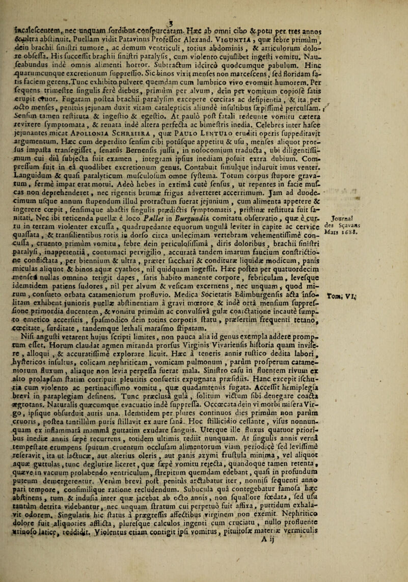 incalefcentem, nec unquam fordibusconfpurcatam. ab omni cibo &potu per tres annos &«ulcra abltinuit. Puellam vidit Patavinus Profeffor Alcxand. Viguntia , qux febre primiim, dein brachii finiftri tumore , ac demum ventriculi, totius abdominis , & articulorum dolo- ae obfelTa. His fuccelfit braphii finiftri paralyfis, cum violento cujuflibet ingefti vomitu. Nau- feabundus inde omnis alimenti horror. Subtradum idcirco quodcumque pabulum. Hinc .quaruincunque excretionum fuppretlio. Sic binos vixit menfes non marcefcens, fed floridam fa¬ tis faciem gerens.Tunc exhibito pulvere quemdam cum lumbrico vivo evomuit humorem. Per fcquens trimeflre fingulis fere diebus, primum per alvum, dein pet vomitum copiofe fatis erupit ctuor. Fugatam poftea brachii paralylim excepere ccecitas ac defipientia , & ita per odo menfes, penitus jejunam duxit vitam catalepticis aliunde infultibtis fxpilfime perculfam. Senfim tamen reftituta & ingeftio & egeftio. At paulo poft fatali redeunte vomitu extera revixere fymptomata , & renata inde altera perfeda ac bimefiris inedia. Celebres inter hafce jejunantes micat Apollonia Schreiera , qux Paulo Lentulo eruditi operis fuppeditavit argumentum. Hxc cum deperdito fenfim cibi potufque appetitu & ufu , menfes aliquot pror- fus impalta tranfegilTet, fenatus Bernenfis julfu, in nofocomium traduda, ubi diligentifli- mum cui diu fubjeda fuit examen , integram ipfius inediam pofuit extra dubium. Com- pxeiTum fuit in e! quodlibet excretionum genus. Contabuit fimulque induruit imus venter. Languidum & quali paralyticum mufculofum omne fyftema. Totum corpus ftupore grava¬ tum, ferme impar erat motui. Adeo hebes in extima cute fenfus , ut repentes in facie muC. cas non deprehenderet, nec rigentis brumae frigus adverteret accerrimum. Jam ad duode¬ cimum ufque annum ftupendum illud protradum fuerat jejunium , cum alimenta appetere 8c ingerere coepit , fenfimque abadis fingulis prxdidis fymptomatis , priftinx reftituta fuit fa- nitati. Nec ibi reticenda puellae e loco Pallet in Burgundii comitatu obfervatio, qux e cur¬ ru in terram violenter excuffa , quadrupedante equorum ungula leviter in capite ac cervice quaflata, 5c tranfilientibus rotis iu dorfo circa undecimam vertebram vehementilfime con- cufia, cruento primum vomitu, febre dein periculofilTima , diris doloribus, brachii finiflri paralyfi, inappecentia, contumaci pervigilio , accurata tandem imarum faucium conftridio- ne conflidata , per biennium & ulrra , prxter facchari & conditurx liquidx modicum, panis miculas aliquot & binos aqux cyathos, nil quidquam ingeflit. Hxc poftea per quatuordecim menfe^ nullas omnino tetigit dapes , fatis habito manente corpore , febriculam , levcfque idemtidem patiens fudores , nil per alvum & veficam excernens , nec unquam , quod mi- jrum , confueto orbata catamcniorum profluvio. Medica Societatis Edimburgenfis ada Info- litam exhibent (unioris puella: abftinentiam a gravi maerore & ind£ orta menfium fuppref* iionc primordia ducentem, & vomitu primum ac convulfiv! gulx coardatione incaute fump- •to emetico acceditis , fpafmodico dein totius corporis ftatu , prxfertim frequenti tetano, -caecitate, furditate , tandemque lethali marafmo ftipatnm. Nifi angufti vetarent hujus feripti limites, non pauca alia id genus exempla addere promp¬ tum effet. Horum claudat agmen miranda prorfus Virginis Vivarienfis hiftoria quam invile- re , alloqui , & accuratilfime explorare licuit. Hxc a teneris annis ruftico dedita labori, .hyflericos infultus, colicam nephriticam, vomicam pulmonum , pardm profperum catame- nioium fluxum, aliaque non levia perpefla fuerat mala. Siniflro cafu in fluentem rivum ex alto prolapfam ftatim corripuit pleuritis confuetis expugnata prxfidiis. Hanc excepit ifchu- ria cum violento ac pertinacifltmo vomitu, qux quadamtenus fugata. Acceflit hemiplegia brevi in paraplegiam delinens. Tunc prxclusa gula , folitum vidum fibi denegare coada aegrotans. Naturalis quxeumque evacuatio inde fupprefla. Occoecatadein vi morbi mifera Vir¬ go , ipfique obfurduit auris una. Idemtidem per plures continuos dies primum non parum cruoris, poftea tantillum puris ftillavit ex aure fana. Hoc ftillicidio ceflante , vifus nonnun- quam ex inflammata mamma guttatim exudare fanguis. Uterque ille fluxus quatuor priori¬ bus inedix annis Ixpe recurrens, totidem ultimis rediit nunquam. At fingulis annis verni tempeftate erumpens fputum cruentum occlufam alimentorum viam periodice fed leviflime xeferavit, ita ut laducx, aut alterius oleris , aut panis azymi fruftula minima, vel aliquot aqux guttulas ,tunc deglutire liceret, qux Ixpe vomitu rejeda, quandoque tamen retenta, quxve in vacuum prolabendo ventriculum, ftrepitum quemdam edebant, quafi in profundum puteum demergerentur. Verum brevi poft penitus ardabatur iter , nonnifi fequenti anno pari tempore, confimilique ratione recludendum. Subucula qui contegebatur famofa hxc abftinens, tum & indufia inter qux jacebat ab odo annis, non fquallore foedata, fed ufu tantum detrita videbantur, nec unquam liratum cui perpetuo fuit affixa, putridum exhala¬ vit odorem. Singularis hic flatus a prxgrelfis affedibus virginem non exemit Nephritico dolpre fuit aliquoties afflida, plurefque calculos ingenti cum cruciatu, nullo profluente Urinofojaticp, reddidit. yiplentus etiam contigit ipli vomitus, pituitofx marerix vermiculis / J v X JournaJ des S^avaas Mars i6*S3. fOMj VI,'