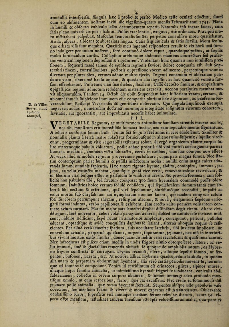 «onrtulfis interlperfat. Singula haec a probo & perito Medico tefte oculari edo&us, fimul Cum eo abftinentem noftram invifi die vigefimo-quarto menfis Februarii anni 174J. Hine in humili & obfcuro cubiculo Ie£to decumbentem reperii. Naturalis ipfi inerat facies, cum fatis pleno univerfi corporis habitu. Pulfus erat lentus, exiguus , rite ordinatus. Praecipiti mo¬ tu ni&itabant palpebrae. Mufculus temporalis finifter perpetuo convulfivo motu quatiebatur. Arida , afpera , albicans & abbreviata lingua. Cutis frigidiufcula & fatis flexilis. Motu fenfu- que orbata vifa funt membra. Quaefitis meis ingenue refpondens retulit fe vix hora una fom¬ no indulgere per totam noftem , fere continuo dolere caput, quandoque petFus, at farpids multo fcrobiculum cordis. Coltapfum aridumque abdomen manibus contre&avi fed praefer- tim ventriculi regionem depreffam & rigidiorem. Violentam huic quamvis non intuliflem pref* fionem , fequenti mane tamen de ejufdem regionis fa:viori dolore conquefta eft. Sub Sep¬ tembris finem , convulfionibus , pedoris oppreflione vocem adimente-, perpetuoque vomitu divexata per plures dies , vermes adhuc multos ejecit. Ingenti conatuum vi obferatam pan¬ dente viam , uberrime haufit aquam, & quaedam alia ingeflit; at haec quamcito vomitu fur- fum efferebantur. Poftremis vitae fuae diebus, fluxilem, CafFe decoftcr fimilem, & emplaftrunv epigaftricae regioni admotum redolentem materiem excrevit, necnon paralytica membra ma. vit aliquantulum.Tandem 14. Odtob. die obiit. Stupendam hanc hiftoriam reram, certam, & ab omni fraudis fufpicione immunem effe comperiit plurium fide dignorum , ac praefertim Re- D. de Ville- veretvdiflimi Epifcopi Vivarienfis diligentifflma obfervatio. Qui fingula hujufmodi exempla •euve, nunc negaverit audax , numerofam do&rina morumque integritate infignium virorum cohortem , Monfpd levitatis, aut ignorantia: , aut improbitatis necefle habet infimulare. VEGETABILE Regnum, ac multiformem animalium-familiam attentis rntuere oculis,', nec tibi monftrum erit incredibile humana inedia, nec eam reputabis mentis figmentum-. A telluris confortio femoti bulbi fponte fua fingulis fere annis in aere adolefcunt. Similiter & nonnulla: planta: a terra matre ablattatce fornicibufque in alienosufus fufpenfac, injufla: vires¬ cunt, progerminant & vita: vegetabilis teftantur robur. Si ergo organicum plantae corpus fo- lito m-nternoque pabulo viduatum , poflit adhuc proprii (ibi viti potiri ; cur organica pariter humana machina , confueto viftu fubtrafto , certis in cafibus , vitae fuae compos non- effer? At vivax illud & mobile regnum properemus-perluftrare , cujus pars magna iumus. Nec fta- tim contemptum pariat humilis & pufilla infeftorum moles; nullibi enim magis enitet ado¬ randa fummi numinis fapientia. Haec autem rigente hyeme , abdita, confopita, immota , je¬ juna , ac velut extin&a manent, quoufque grata vice veris , renovato-calore revivifeant, & jn liberum vitalibufque effluviis peifuluin fe vindicent aerem. Sic provida formica y tam fol- licitc non pabmlum fibi , fed ftratum comparat quo fuum hyemalem commode pofflr obire fomnum. Induftrios hofce vermes fedulo confidera, qui fepulchralem domum tanta cum fo- lertia fibi nettunt & exftruunt , qua vivi fepeliuntur, diutifflmeque reconditi, impaftr ac velut mortui fub chryfalidum aut nympharum nomine latent, qui tandem congruo calore foti funebrem perrumpunt thecam , refurgunt alacres, & nova , elegantiori fa:peque varie¬ gata forma indutos, verbo papiliones fe exhibent. Jam ere&o vultu per aera volitantem con.- tuere avium turmam. Harum major pars femeftri dtrpdici diftindVam degit vitam. Altero vivi¬ de agunt, laete moventur, celeri volatu paragrant aethera, dulcedine cantus fefe invicem mul¬ cent, nidulos aedificant, faepe ruunt in amatorios amplexus , concipiunt , pariunf, pullulos educant, optatifque & avide conquifitis dapibus fe fatiant, alterna alioquin requie fe refi¬ cientes. Per aliud ver© femeftre fpatium , fuis occultatae latebris, fibi invicem implicatae, ac convolutae aviculae, perpetuo quiefeunt, torpent, foporantur, jejunant, nec nifi in interiori¬ bus vivunt mortuis extus fimiles ,,donec jucundo reditu veris recalefcant & quafi renafeantur.' Nec infrequens eft pifces etiam mediis in undis frigore nimio obtorpefeere , latere, ac ve¬ lut immori, imo & glacialibus ramentis obduci; Id quoque de amphibiis notum , ea Hyber- no frigore conftrida Sc corrugata cryptis recondi, fi Iere, altoque fepeliri fomno, ut fer- pentes, bufones, lacertae, &c. At notiora adhuc Hyberna quadrupedum latibula, in quibus alia unam & perpetuam obdormiunt hyemem , alia vero certis periodis movent fe, iterum- que ad fomnos fe componunt. Verum id certiflimum eft erinaceos , glires, alpinos mures , aliaque hujus familiae animalia , ut inimicillimo hyemali-frigori fe fubducant, cuniculis abdi lubterraneis , collefto in orbem corpore obdurari, & fomno immergi adeo profundo mor- tifque aemulo, ut eum verberibus, ferro, igne vix excufferis. Nec crede ea folummod& diS jejunare poffe animalia, qua: totam hyemem ftertunt. Serpentes abfque ullo pabulo in vale coercitos , fex menfium fpatio & vivere 'Semoveri expertus eft AmbrosinUs. Obfervanre oculatiffimo Redi , fnperftite vita motuque inediam ferunt feles 20 dierum , canes 56. vi¬ pera: ofto menfium, teftudines tandem inenfium rS. Ipfa velocifflma animalia, quse-perniti