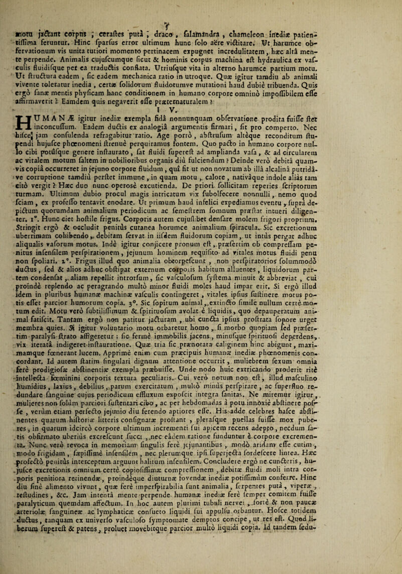 «otu jaf&ant coipns ; cmftes 'puta ; draco, felamandra , chameleon inediae patien- tiffima feruntur. Hinc fparfus error ultimum hunc folo aere vi&itare. Ut harumce ob- fervationum vis unita tutiori momento pertinacem expugnet incredulitatem, haec alti men¬ te perpende. Animalis cujufcumque fieut & hominis corpus machina eft hydraulica ex vaf- culis fluidifque pef ea traduftis conflata. Utriufque vita in alterno harumce partium motu. Ut ftruttura eadem , fic eadem mechanica ratio in utroque. Quae igitur tamdiu ab animali vivente toleratur inedia , certao folidotum fluidotumve mutationi haud dubie tribuenda. Quis ergo lanae mentis phyficam hanc conditionem in humano corpore omnino impoflibilem efle affirmaverit l Eamdem quis negaverit efle prxtematuralem j l V. HUMANA igitur inedia: exempla fida nonnunquam obfervatione prodita fuifle fiet inconcuflum. Eadem duftis ex analogii argumentis firmari, fit pro comperto. Nec hifcej jam confidenda refragabitur ratio. Age porro, abftrufum alteque reconditum ftu- pendi hujufce phoenomeni firenue perquiramus fontem. Quo pa&o in humano corpore nul¬ lo cibi potufque genere inftaurato, fat fluidi fupereft ad amplianda vafa, & ad circularem ac vitalem motum faltem in nobilioribus organis diu fulciendum ? Deinde vero debita quam¬ vis copia occurreret in jejuno corpore fluidum , qui fit ut non novatum ab illa alcalina putridd- ve corruptione tamdiu perftet immune , in quam motu , calore , nativaque indole alias tam cito vergit ? Haec duo nunc operose excutienda. De priori follicitam reperies feriptorum turmam. Ultimam dubio procul magis intricatum vix fubolfecere nonnulli, nemo quod fciam , ex profello tentavit enodare. Ut primum haud infelici expediamus eventu yfupra de- pi&um quorumdam animalium periodicum ac femefirem fomnum pratftat intueri diligen¬ ter. i”. Hunc ciet hoftile frigus. Corporis autem cujufl.bet denfare molem frigori proprium. Stringit ergo & occludit penitus cutanea horumce animalium fpiracula.- Sic excretionura uberrimam cohibendo debitam fervat in iifdem fluidorum copiam, ut intus pergar adhuc aliqualis vaforum motus. Inde igitur conjicere pronum eft.prxlertim ob compreflam pe¬ nitus infenfilem perfpirationem, jejunum hominem requifico-ad vitales motus fluidi penu non fpoliari, z°. Frigus illud quo animalia obtorgefeunt , non perlpiratorios folummodo du&us , fed & alios adhuc obflipat externum corporis habitum alluentes , liquidorum par¬ tem cctodenfataliam repellit introrfum, fic vafculofum fyftema minuit & abbreviat , cui proinde replendo ac peragrando multo minor fluidi moles haud impar eiir. Si ergo illud idem in pluribus humanae machinx vafculis contingeret , vitales ipfius fullinere motus po¬ tis eflet parcior humorum copia. 30. Sic fopitum animal ,.,excin£to fimile nullum certe mo¬ tum edit. Motu vero fubtilillimum &.fpirituofum avolat e liquidis, quo depauperatum ani¬ mal fatifeit. Tantam erga non patitur ja&uram , ubi cun£ta ipfius proftrata fopore urget membra quies. Si igitur voluntario motu orbaretur homo ^.fi morbo quopiam fed prxfer- tim paralyfi ftrato affigeretur; fio ferme immobilis jacens , minufque fpirituofi deperdens-,, vix iterati indigeret inftauratione. Qux tria fic praenotata caliginem hinc abigunt, maxi- mamque foenerant lucem. Apprime enim cum prxeipuis htimanx inedia; phoenomenis con¬ cordant. Id autem ftatim lingulari dignum attentione occurrit, muliebrem fexum omnia fere prodigiofx abftinentix exempla praebuifle. Unde nodo huic extricando proderit rit£ •intelletSa fceminini corporis textura peculiaris. Cui vero notum non eft, illud mafculino humidius, laxius, debilius, parum exercitatum , multo minus perfpirare, ac fuperfluo re¬ dundare fanguine cujus periodicum effluxum expofeie integra fanitas. Ne miremur igitur,, mulieres non folum parciori fuftentaricibo , ac per hebdomadas a potu innOxie abftinete pof- fe , verum etiam perfe&o jejunio diu ferendo aptiores efle. His.-adde celebres hafce abfti- nentes quarum hiftorix litteris confignarx proltant , plerafque puellas fuifle mox pube¬ res, in quarum idcirco corpore ultimum incremeati lui apicem recens adepto, necdum fa¬ tis obfirmato uberius excrelcunt fuca ,.nec eadem ratione funduntur acorpoie excremen¬ ta. Nunc, vero revoca in memoriam' lingulis fere jejunantibus , modo aridanv efle cutim-, modo frigidam , fxpiflime infenfilem , nec plerumque ipfi fuperje&a fordefeere lintea. Hxc profe&o penitus interceptum arguunt halitum infenfilem. Concludet e ergo ne cun&eris , hu- .jufce excretionis omnium, certe, copiofifflmx compieflionem , debitae fluidi moli intra cor- -poris penitiora retinendae-, proindeque diutornx fovendae inediae potiflimum conferre. Hinc diu fine alimento vivunt, quae fere imperfpirabilia funt animalia, ferpemes puta, viperae reftudines , &c. Jam intenta mente perpende humanae inediae fere lemper comitem fuifle paralyticum quemdam affeflum. In hoc autem plurimi tubuli nervei ,iorte & non paucx arreriolx fanguinex ac lymphaticx confueto liquidi lui appultu orbantur. Hofce totidem duftus, tanquam ex univerfo vafculofo fymptomate demptos concipe, ut res eft. Quod li¬ berum fuperefi; & patens, proluet movebttque parcior multo liquidi copia, id tandem fedu-