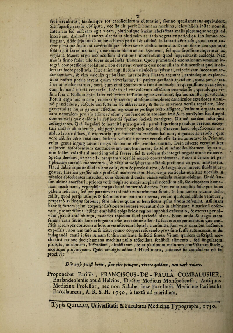 •A > , , . . ”8 fere decubitus, tandemque tot canaliculorum obturatio, fomno quadamtenus -eqsivaleur. Sic fuperficietenus obftipara , nec fluidis perfufit humana machina, chryfalidis inftar nonnifi internam fed miferam agit vitam , pluribufque fenfim labefadfata malis plerumque vergit ad interitum. Animalia e contra alacria ut plurimum ac fatis vegeta ex periodico fuo fomno re- furgunr. Adde jejunum hominem libero perfrui & affidue inftaurari aeris ufu , quo certe ca¬ rent pleraque (operata cavernulifque fubterraneis abdita animalia. Reminifcere denique noa folitm did ferre inediam , qux totam obdormiunt hyemem , fed qua: fxpiffime moventur ac vigilant. Manet ergo inconculTum id rationis momentum quod (uppeditavit analogia. Nec minus firmo ftabit talo fuperids addufta Theoria. Quod primum de excretionum omnium in- regra compreffione prolatum * non evertent cruenta qux nonnullis in abftinentibus puellis ob. fervata fuere profluvia. Hxcenrm anguftatum vafculofum fyftema, refpe&ivam fuccorum re¬ dundantiam, & vim vafculis quibufdam interioribus illatam arguunt, proindeque explana¬ tioni noftrx potius favent quam adverfantur. Id pariter perflabit invidum , quod jam antea a nemine obfervatum , tanta cum curi connotatum fuit a nobis.dc frequentiffimo paralyfeos Cum humana inedia concurfu, licet in ea ronvulfivum affe&um prtevftluifle , quandoque vi- fum fuerit. Nullum enim latet vel leviter in Pathologicis verfatum , fpafmo conftringi vafcula. Potuit ergo hoc in cafu , cutanea fpiracula , aliofque complures canaliculos exteriores omni¬ no praecludere, vafculofum fyftema fic abbreviare, & fluida interiora verfus repellere. Nec praetermitte hujus generis afte<ftum aegrotantes perfxpe lecto affigere, fenfuum organis non xaro naturalem prorsus adimere ufum , randemque in atoniam imo & in paralyfim haud aegre commutari; qux quidem in abftinentia fpafmo fociata contigere. Ultimo tandem infurgent refragrantes. Qua fingulari & inaudita prxrogativa , p.ituli fuperfunt pabulum aereum excep¬ turi duftus ablorbentes, ubi perlpiratorii omnino occlufi ? Gravem hanc objeftionem non arduo labore dilues, fi excretoria qux infenfilem eru&ant halitum, e genere arteriofo , quae vero alibilia aeris miafmata forbent vafcula e genere venofo efiTe ftatim annotaveris. Primum enim genus ingurgitationi magis obnoxium e(Te, cuilibet notum. Dein adverte verofimilicer majorem abforbenrinm canaliculorum amplitudinem , forte & infundibuliformem figuram , non folum volatilis alimenti ingreflui favere , fcd & eoidem ab integra anguftalione eximere. Spefla demum, ut par eft, tanquam vires (ibi mutuo contranitentes, fluidi a centro ad pe- rijpheriam impulfi momentum , & aeris armofpheram affidua preffione corpori innitentem. Haud dubie remittit illud in hoc cafu, cum & parciori rivo , & languidiori impetu fluidum ur¬ geatur. Interim preffio aeris profetto manet eadem. Hxc ergo particulas nutritias uberi-ds in tubulos abforbentes intrudet, cum debilids didu&a vicina vafcula minus obftear. Unde fea- fixn ultima coarftari, priores vero magis ac magis ampliari neccfTum eft. Sic viventem huma¬ nam machinam 9 vegetabile corpus haud immerito diceres. Non enim ampliils fufeepto intus pabulo reficitur, fed per patentes extra radices nutrimenta fumit. In hoc tamen plantx diffi- milis, quod perfpiratioqis & fuflionis non patiatur alterna, verum quidquid alibile vehit aer, perpetuo avideque forbens, fere nihil unquam in beneficum ipfius finum refundar. Affiduait* hanc & fortem jejuni corporis fuftionem innuere videntur duo in abftinente Vivarienfi obfer- vata, promptifliraa fcilicet emplaftri epigaflricx regioni appofiti exficcatio , & excreta per al¬ vum , paulo ante obitum, materies topicum illud perfe&e olens. Num arida & rugis arata fenum cutis fubtili huic exfugendo cibo expeditior eflet ? Idfuaderet experimentum quo con- ftitit aerem per corticem arborum vetuftiorem liberius tranfmitti. Jam vero omnibus haftenus expofitis , non tam tuto ac feliciter jejuno corpori refovendo provifum fuifle autumamus, ut de indaganda caufa ipfius ruinam fenfim moliente folliciti fimus. Vitam quidem deferiptd me¬ chanica ratione ducit humana machina nullo refocillata fenfibili alimento , fed fingularen» proreus, morbofam, luftuofam , dimidiatam, 5c ut plurimum malorum confli&atam iliade,. mortique propinquam. Quid ambigis adhuc i Haud mora, ^animose fic concludere eft ia proclivi: Diu ergo potejl homo, fine cibo potuque, vivere quidem, non vero valere. Proponebat Parifiis , FRANCISCUS-DE - PAULA COMBALUSIER, Burfandeolenfis apud Helvios, Do&or Medicus Monfpelienfis, Antiquus Medicinae Profeflor, nec non Saluberrimae Facultatis Medicinae PariCenlis Baccalaur-eus, A. R. S. H. 175 0, a fexta ad meridiem. Typis Quuxau, Univerfitatis & Facultatis Medicin* Typographi, 175 o.