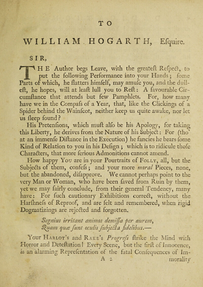 WILLIAM. HOGARTH, Efquire. s I R, H E Author begs Leave, with the greateft Refped, to put the following Performance into your Hands; fome Parts of which, he flatters himfelf, may amufe you, and the dull- eft, he hopes, will at leaft lull you to Reft: A favourable Cir- cumftance that attends but few Pamphlets. For, how many have we in the Compafs of a Year, that, like the Clickings of a Spider behind the Wainfcot, neither keep us quite awake, nor lee us fleep found ? His Pretenftons, which muft alfo be his Apology, for taking this Liberty, he derives from the Nature of his Subject: For (tho at an immenfe Diftance in the Execution) he fancies he bears fome Kind of Relation to you in his Defign ; which is to ridicule thofe Characters, that more ferious Admonitions cannot amend. How happy You are in your Pourtraits of Folly, all, but the Subjects of them, confefs; and your more moral Pieces, none, but the abandoned, difapprove. We cannot perhaps point to the very Man or Woman, who have been faved from Ruin by them, yet we may fairly conclude, from their general Tendency, many have: For fuch cautionary Exhibitions correct, without the Harflinefs of Reproof, and are felt and remembered, when rigid Dogmatizings are rejected and forgotten. Segnius irritant animos demijfa per aurem, dpuam quae funt oculis fubjeBa fidelibus.—- Your Harlot’s and Rake’s Progrefs ftrike the Mind with Horror and Deteftation! Every Scene, but the firft of Innocence, is an alarming Reprefentation of: the fatal Confequences of Im- A 2 morality