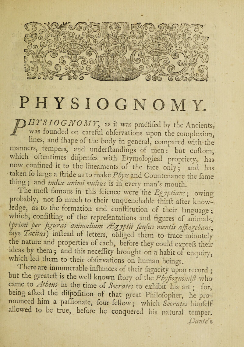 PHY PHTS10 G NO MY, as it was pradtifed by the Ancients*' was founded on careful obfervations upon the complexion, lines, and mape of the oody in general, compared with*the man nets, tempers, and underftandings of men: but cuftora, which oftentimes dirpenfes with Etymological propriety, has now confined it to the lineaments of the face only • and has taken fo large a ftride as to make Phyz and Countenance the fame thing ; and index animi vultus is in every man’s mouth. i he mo ft famous in this icience were the Egyptians * owing probably, not fo much to their unquenchable third: after know- ledge, as to the formation and. conftitution of their language “ which, confiding of the reprefentations and figures of animals, (primi per figuras animalium JEgyptii fenfus mentis ajjingebantr rays ±actiUS') inftead of letters, obliged them to trace minutely the natme and properties of each, before they could exprefs their ideas oy them ; and this neceffity brought on a habit of enauiry, which led them to their obfervations on human beings. ^ There are innumerable ioftances of their fagacity upon record ; but the greateft is the well known ftory or the P hyjior nomijl who came to Athens in the time of Socrates to exhibit his art; for, being afked the difpofition of that great Philofopher, he pro¬ nounced him a pafiionate, four fellow; which Socrates himfelf allowed to be true, before he conquered his natural temper. .Dantes