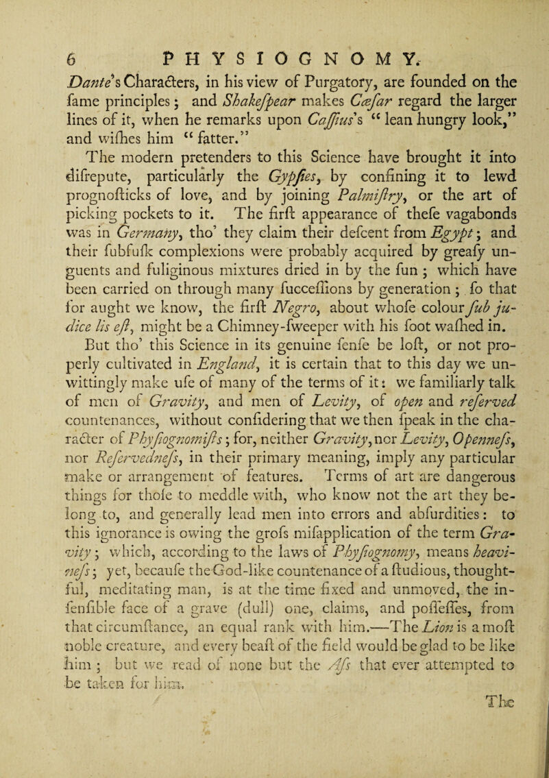 Dante s Characters, in his view of Purgatory, are founded on the fame principles; and Shakeftpear makes Gceftar regard the larger lines of it, when he remarks upon Cajfius s “ lean hungry look,” and wifhes him “fatter.” The modern pretenders to this Science have brought it into difrepute, particularly the GypJieSy by confining it to lewd prognofticks of love, and by joining Palmijlryi or the art of picking pockets to it. The firft appearance of thefe vagabonds was in Germany, tho’ they claim their defcent from Egypt; and their fubfufk complexions were probably acquired by greafy un¬ guents and fuliginous mixtures dried in by the fun ; which have been carried on through many fuccefiions by generation ; fo that for aught we know, the firft Negro, about whofe colourfub ju- dice Us eft, might be a Chimney-fweeper with his foot wafhed in. But tho’ this Science in its genuine fenfe be loft, or not pro¬ perly cultivated in England, it is certain that to this day we un¬ wittingly make ufe of many of the terms of it: we familiarly talk of men of Gravity, and men of Levity, of open and referved countenances, without confidering that we then fpeak in the cha¬ racter of Phyfiog72onnfts\ for, neither Gravity, nor Levity, Opennefs, nor Reftervednefts, in their primary meaning, imply any particular make or arrangement of features. Terms of art are dangerous things for thole to meddle with, who know not the art they be¬ long to, and generally lead men into errors and abfurdities: to this ignorance is owing the grofs mifapplication of the term Gra- vity ; which, according to the laws of PhyJiognomy, means heavi- nefts; yet, becaufe the God-like countenance or a ftudious, thought¬ ful, meditating man, is at the time fixed and unmoved,, the in- fenfible face of a grave (dull) one, claims, and po defies, from that circumftance, an equal rank with him.—The Lionis amoft noble creature, and every heaft of the field would be glad to be like inm ; but we read of none but the Aft's that ever attempted to be taken for him. The