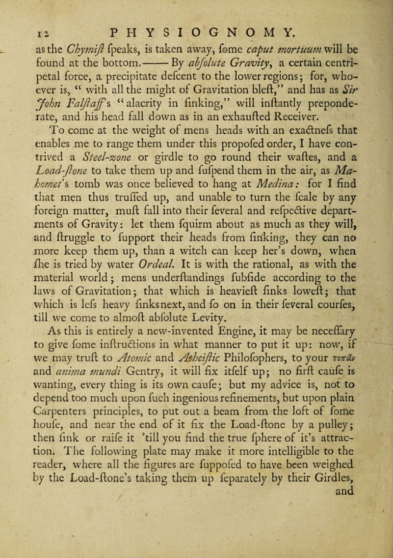 as the Chymijl fpeaks, is taken away, fome caput mortuum will be found at the bottom.-By abfolute Gravity, a certain centri¬ petal force, a precipitate defcent to the lower regions; for, who¬ ever is, “ with all the might of Gravitation Heft,” and has as Sir 'John Faljlaffs “alacrity in finking,” will inftantly preponde¬ rate, and his head fall down as in an exhaufted Receiver. To come at the weight of mens heads with an exacftnefs that enables me to range them under this propofed order, I have con¬ trived a Steel-zone or girdle to go round their waftes, and a Load-fione to take them up and fufpend them in the air, as Ma¬ homet's tomb was once believed to hang at Medina: for I find that men thus trufled up, and unable to turn the fcale by any foreign matter, mu ft fall into their feveral and refpe&ive depart¬ ments of Gravity: let them fquirm about as much as they will, and ftruggle to fupport their heads from finking, they can no more keep them up, than a witch can keep her’s down, when file is tried by water OrdeaL It is with the rational, as with the material world; mens underftandings fubfide according to the laws of Gravitation; that which is heavieft finks loweft; that which is lefs heavy finks next, and fo on in their feveral courfes, till we come to almoft abfolute Levity. As this is entirely a new-invented Engine, it may be neceffary to give fome inftrudtions in what manner to put it up: now, if we may truft to Atomic and Atheijlic Philofophers, to your rorclv and a?ii?na mundi Gentry, it will fix itfelf up; no firft caufe is wanting, every thing is its own caufe; but my advice is, not to depend too much upon fuch ingenious refinements, but upon plain Carpenters principles, to put out a beam from the loft of fome houfe, and near the end of it fix the Load-ftone by a pulley; then fink or raife it Till you find the true fphere of it’s attrac¬ tion. The following plate may make it more intelligible to the reader, where all the figures are fuppofed to have been weighed by the Load-ftone’s taking them up feparately by their Girdles,