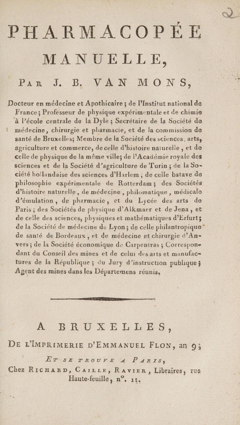 PHARMACOPÉE MANUELLE, Pi u J. B. VAN M O N S, Docteur en médecine et Apothicaire ; de l’Institut national de France; Professeur de physique expérimentale et de chimie à Pécole centrale de la Dyle ; Secrétaire de la Société de l médecine, chirurgie et pharmacie, et de !a commission de santé de Bruxelles; Membre de la Société des sciences, arts9 agriculture et commerce, de celle d’histoire naturelle , et de Celle de physique de la même ville; de l’Académie royale des sciences et de la Société d'agriculture de Turin ; de la So¬ ciété hollandaise des sciences d’Harlem ; de celle batave de philosophie expérimentale de Rotterdam ; des Sociétés d’histoire naturelle , de médecine , philomatique , médicale d'émulation , de pharmacie ? et du Lycée des arts de Paris ; des Sociétés de physique d’Alkmaer et de Jena , et de celle des sciences, physiques et mathématiques d’Erfurt; de la Société de médecine de Lyon ; de celle philantropique * de santé de Bordeaux , et de médecine et chirurgie d’An¬ vers; de la Société économique de Carpentras ; Correspon¬ dant du Conseil des mines et de celui des arts et manufac¬ tures de la République; du Jury d'instruction publique 5 Agent des mines dans les Départemens réunis* A BRUXELLES, De l’Imprimerie d’Emmanuel Flon, an gj Et se trouve a P a r 1 s y Chez Richard, Caille, Ravier, Libraires3 rugi Haute-feuille j n°, u.