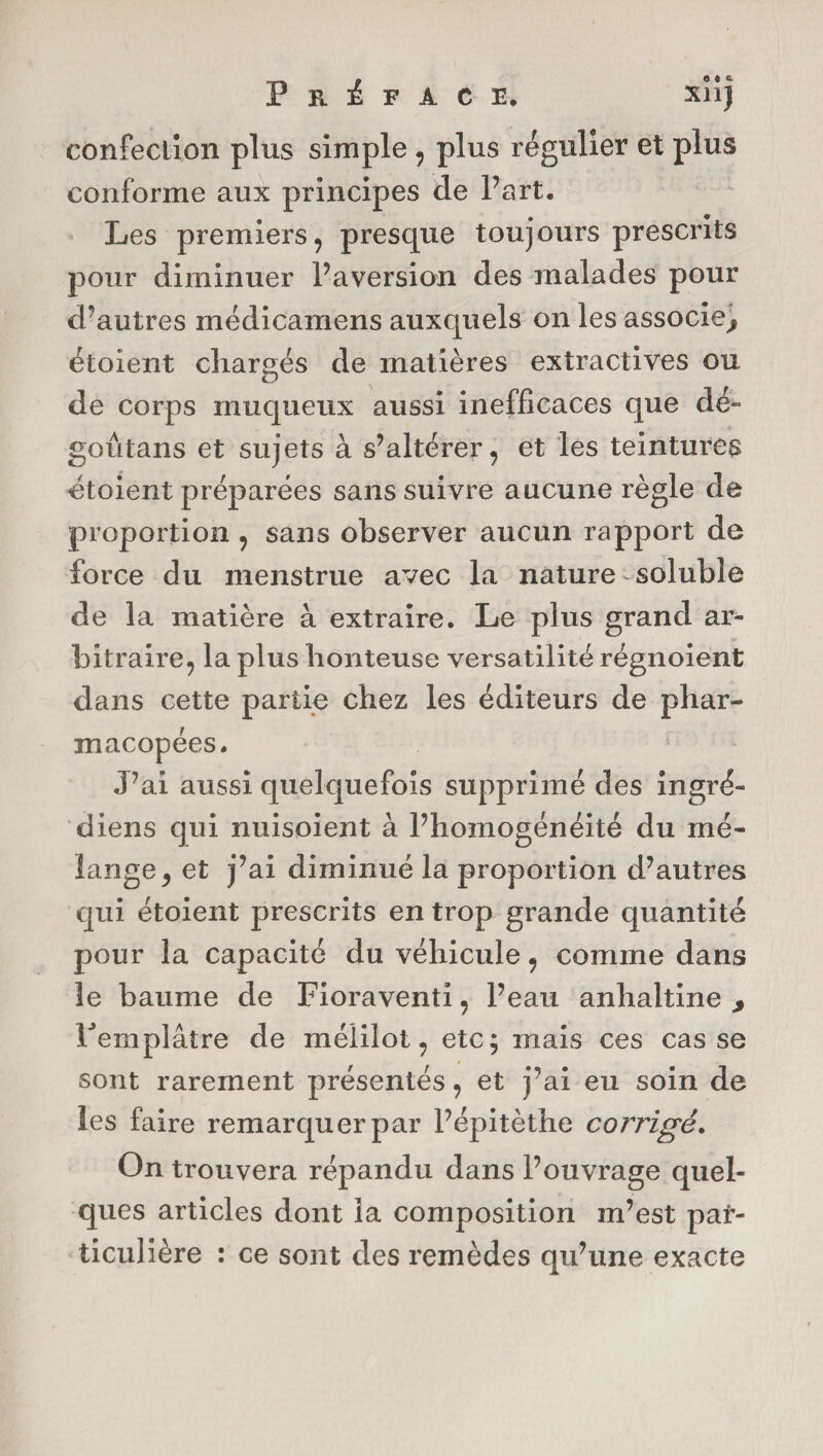confection plus simple , plus régulier et plus conforme aux principes de Part, Les premiers, presque toujours prescrits pour diminuer l’aversion des malades pour d’autres médicamens auxquels on les associe^ étoient chargés de matières extractives ou de corps muqueux aussi inefficaces que dé- goûtans et sujets à s’altérer, et les teintures étoient préparées sans suivre aucune règle de proportion , sans observer aucun rapport de force du menstrue avec la nature soluble de la matière à extraire. Le plus grand ar¬ bitraire, la plus honteuse versatilité régnoient dans cette partie chez les éditeurs de phar¬ macopées. J’ai aussi quelquefois supprimé des ingré- diens qui nuisoient à l’homogénéité du mé¬ lange , et j’ai diminué la proportion d’autres qui étoient prescrits en trop grande quantité pour la capacité du véhicule, comme dans le baume de Fioraventi, Peau anhaltine > Femplâtre de mélilot, etc; mais ces casse sont rarement présentés, et j’ai eu soin de les faire remarquer par Pépitèthe corrigé. On trouvera répandu dans l’ouvrage quel¬ ques articles dont la composition m’est par¬ ticulière : ce sont des remèdes qu’une exacte