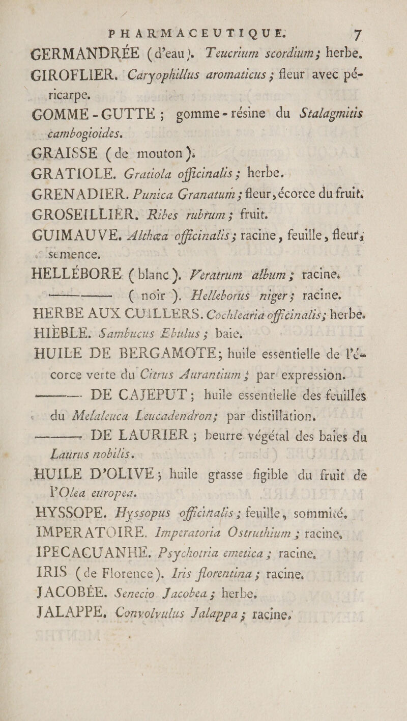 GERM ANDRÉE ( d’eau J. Teucrium scordiurn; herbe. GIROFLIER* Caryophillus aromaticus ; fleur avec pé¬ ricarpe. GOMME - GUTTE ; gomme - résine du Stalagmites cambogioides. GRAISSE (de mouton). GRATIOLE. Gratiola officinales; herbe. GRENADIER. Punica Granaturh; fleur,écorce du fruit. GROSEILLIER. Ribes rubrum; fruit. GUIMAUVE. Althcca officinales; racine, feuille,fleuri semence. HELLÉBORE ( blanc ). Vtratrum album ; racine. — --- ( noir ). Melkborüs niger; racine. HERBE AUX CUILLERS. Cochhana officinales ; herbè. HIEBLE. Sambucus Mbulus ; baie* HUILE DE BERGAMOTE; huile essentielle de flé- cor ce verte du Citrus A uranium ; par expression. --— DE CAJEPUT ; huile essentielle des feuilles du Melaleuca Leucadendron ; par distillation. -DE LAURIER ; beurre végétal des baies du Laura s nobles. HUILE D’OLIVE ; huile grasse flgible du fruit de YOlea euro peu. HYSSOPE. Hyssopus officinales; feuille, sommné, IMPER ATOIRE. Imperatoria Ostruthium ; racine» IPECAGUANHE. Psychotria emetica ; racine. IRIS (de Florence). Iris florentina ; racine. JACOBEE. Senecio Jacobea; herbe, JALAPPE. Convolyulus Jalappa; racine*