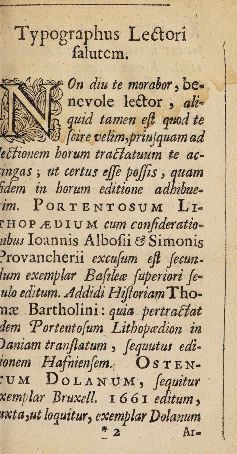 Typographus Ledlori falutem. I On diu te morabor 3 be* nevole leflror 5 ali¬ quid tamen efi quod te [(cire velm,priujquam ad 'eEtionem horum traEiatuum te ac- ingas i ut certus ejje pojjis, quam Uem in horum editione adhibue- im. Portentosum Li- r h o p d i u m cum confideratio» iibus Ioannis Albofii & Simonis Provancherii excufum ejl fecun- Ium exemplar Baftleee fuperiori [e- ulo editum. Addidi HijhriamTho- nx Bartholini: quia pertraEiat dem Bortentofum Lithopcedion in Maniam tranjlatum 3 Jequutus edi- tonem Hafnienfem, Osten¬ sum DolakuMj /equitur xemplar Bruxell 1661 editum 3 sxta^ut loquitur3 exemplar Dolanum * a Ar-