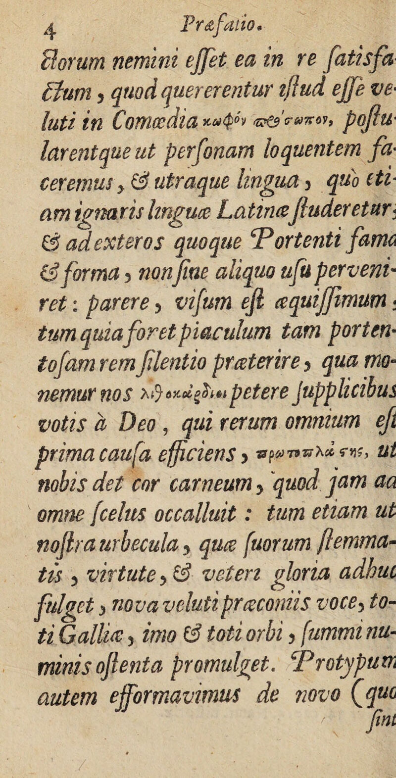 Horum nemini ejjet ea in re fatisfa Ilum 5 quod quererentur tflud ejje ve¬ lati in Comoedia pofiu- larentque ut perfonam loquentem fa■ ceremus > & utraque lingua y qub eti¬ am ignaris linguce Latinafinderetur* & ad exteros quoque ‘Portenti fama & forma 3 non fine aliquo ufu perveni- ret: parere y vifum eft aquiffimum. tum quia foret piaculum tam portem tofamremfilentio prater ire y qua mo¬ nemur nos petere Jupplicibus votis a Deo , qui rerum omnium eft prima caufa efficiens y tr^mr^dr*x, ut nobis det cor carneum y quod jam aa omne /celtis occalluit: tum etiam ut nofira urbeculay qua [uorum [lemma¬ tis y virtute y & veteri gloria adhuc fulget i nova velutiprceroniis vocey to¬ ti Gallia:, imo & toti orbi y fummi nu¬ minis ojlenta promulget. Protypum autem ejfornavimus de novo Cquc