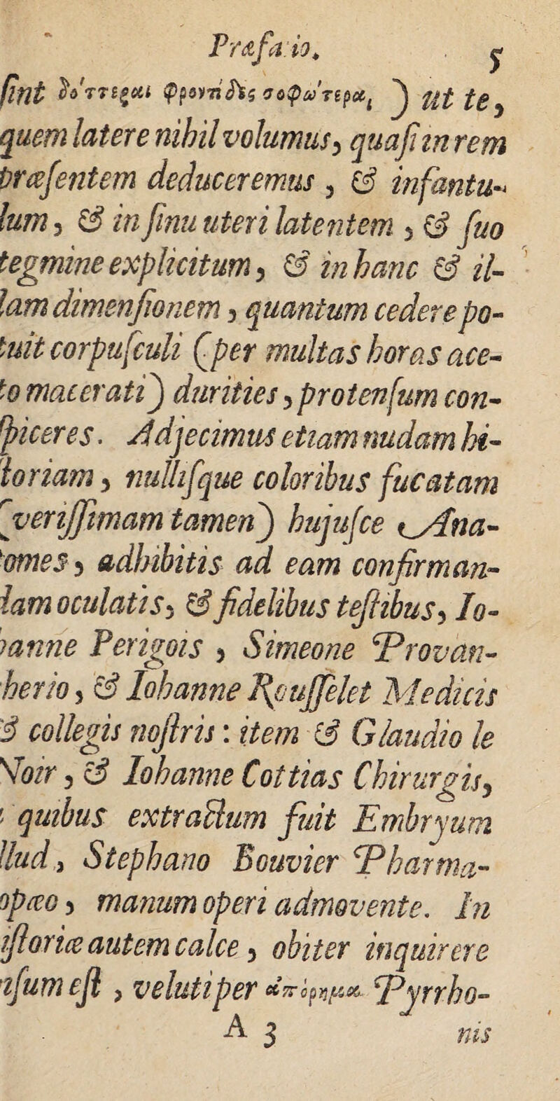 Frdfaio* ^ IInt fo'rTt£M fymtfc <fo<parepecl ^ nf fc} tore nihil volumus> quafitn rem Prafentem deduceremus 3 $ infantu- lum, ££ muteri latentem 5 ^ tegmine explicitum, 6 in hanc & il¬ lam dimenjionem 3 quantum cedere po¬ tuit corpufculi Qper multas horas ace¬ to macerati) durities 5 protenfum con¬ dicet es. ^djecimus etiam nudam hi- loriam, nulhfque coloribus fucatam rvenJJimam tamen) ^Ana- 'ornes 3 adhibitis ad eam confirman¬ iam oculatis5 fidelibus tefiibus-> Io- rnnne Perigois 3 Simeone E r ovari- herio 3 & lohanne Tfjujfelet Medicis 3 collegis nojlris: item (3 Glandio le \Toir 3 e? lohanne Cottias Chirurgisy ' quibus extractum fuit Embryum llud,3 Stephano Bouvier Eharma,- opceoy manum operi admovente. In fiorice autem calce) obiter inquirere ifumejl j velutiper anoEyrrho- E 3 rus