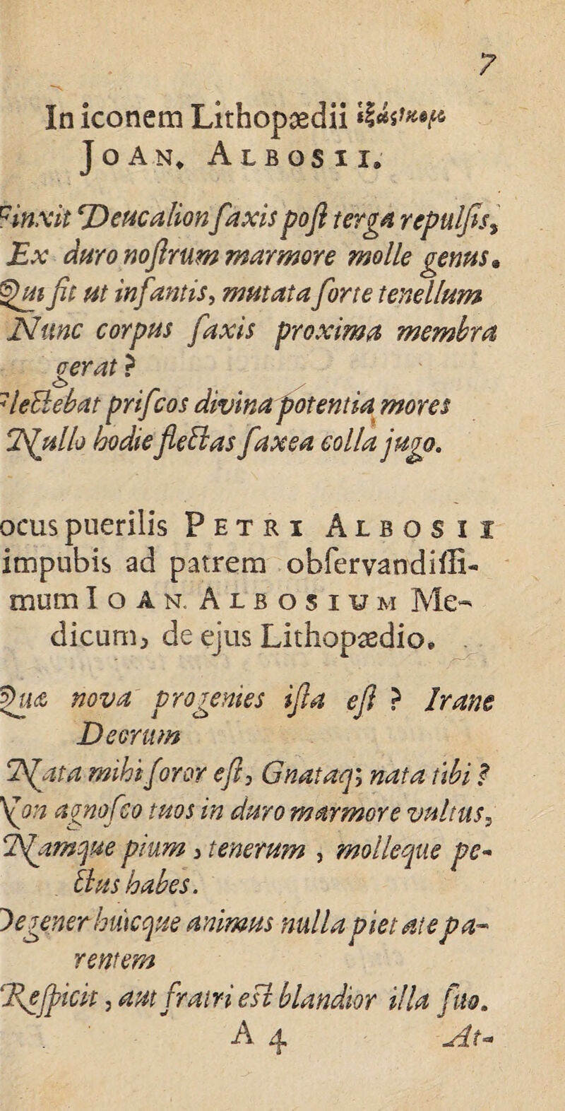 In iconem Lithop^dii JoAn, Albos i i» uinxit Deucalionfaxis pofl terga repulfisy Ex duro nofirum marmore molle genus • fit ut infamis, mutata forte tenellum Nunc corpus faxis proxima membra verat ? 7leBebat prifcos divina potentia mores Nullo hodie fleti as faxea colla jugo. acuspuerilis Petri Albos i i impubis ad patrem obfervandiiE- mum Ioan. Albosium Me¬ dicum;, de ejus Lithopsedio, $ua nova progenies ifla e fi ? Irane Deorum Nata mihi foror efi, Gnataqy nata ubi ? \on avnofeo tuos in duro marmore vultus, Namque pium 3 tenerum , molleque pe- Eius habes. De gener Irncque animus nulla pietate pa¬ rentem ‘Jdefpicit j aut fratri esi blandior illa fio. A x|.