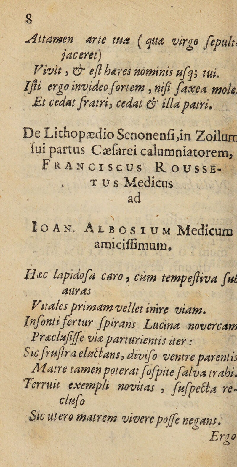 Attamen arte tua ( qua virgo fepulu jaceret) Vivit y & e/i hares nominis ttfq; tui. Ijii ergo invideo fortem , nijt faxea mole. Et cedat fratri y cedat & illa patri. De LithopasdioSenonenfidn Zoilum Im partus Csefarei calumniatorem, F r Anciscus Rousse- , tus Medicus ad I o A n . Albosium Medicum amiciflirnum. Idae lapidofa caro, cum tempeftiva fnt auras Vitales prmamvelletinire viam• Jnfonti fertur fpirans Lucina novercam Vracltififfe via parturientis iter: Sic fruftr a elullansy divifo ventre parent is /Matre tamen poterat fofpitefalva trahi. Terruit exempli novitas , fufpella re- clufo Sic utero matrem viverepojfe negans. Ervo