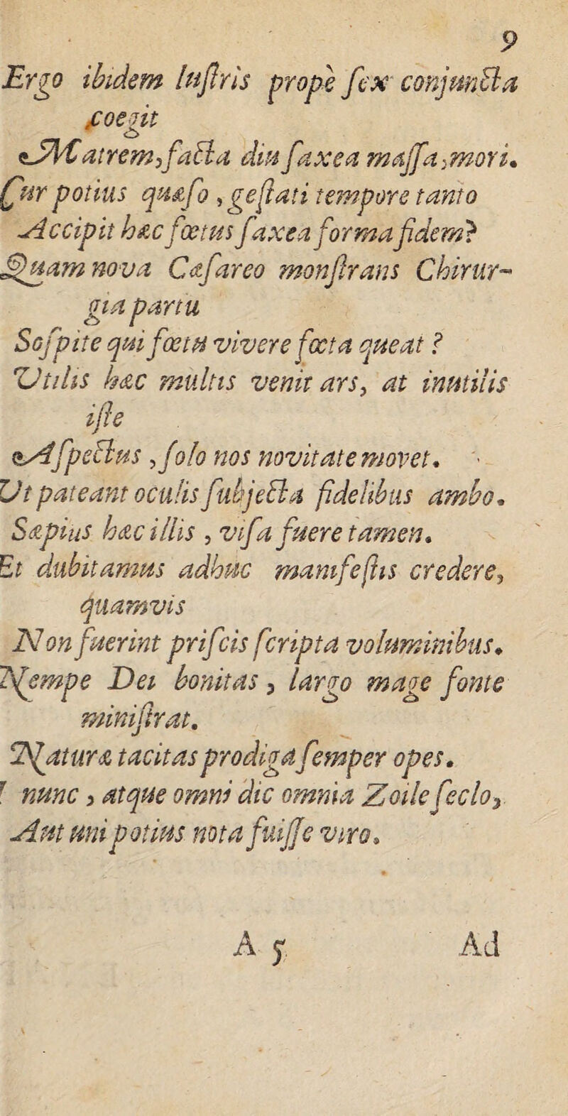 Ergo ibidem luflris prope fex conjmEla foeq.it O sJfyC at rem,faBa diu fax en majfa>moYi. (fur potius qmfo , geflati tempore tanto -Accipit hacfoetus faxcaforma fidem? Sfiuam no va Cafareo monfirans Chirur¬ gia partu Sofpite qui fotu vivere foeta queat ? 'Utilis hac multis venit ars, at inutilis i fle nAfipeBus ftolo nos novitate movet. 7Jt pateant oculis fubjeBa fidelibus ambo. Sapius hac illis , vfa fuere tamen* Et dubitamus adhuc mamfejhs credere, quamvis Non fuerint prifcis [cripta voluminibus♦ iflempe Dei bonitas 3 largo mage fonte minifirat. Nfttura tacitas prodigafemper opes. 7 nunc 3 atque omni dic omnia Zoile fecloy Amani potius notafuijje viro.