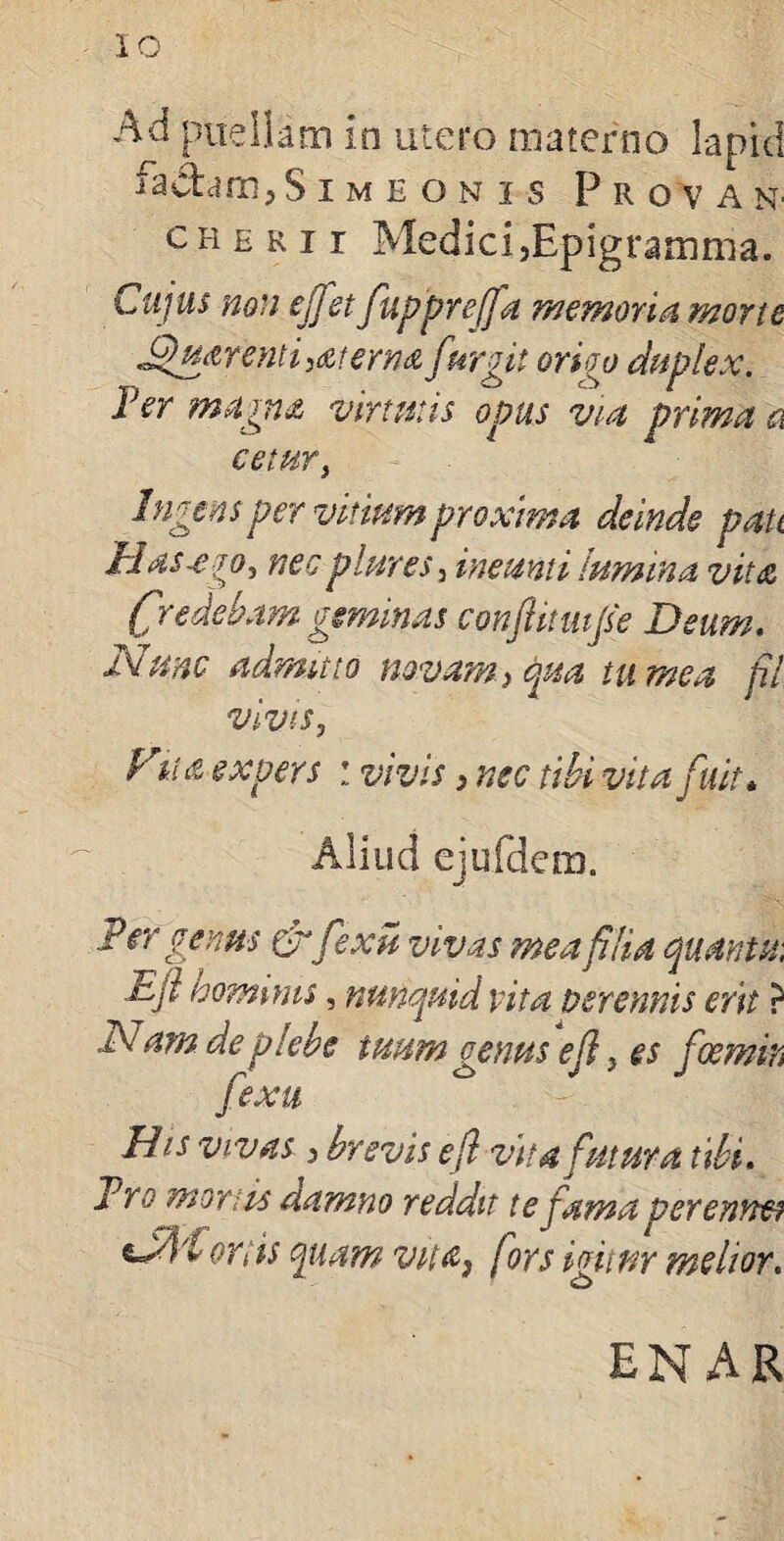 Ad puellam in utero materno lapici iachm?S imeonis Pr o v a n- cherii MedicijEpigramma. Cujus non ejjet fupprejfa memoria, mone J$uarentisaterna fur git oriop duplex. Fer magna virtutis opus via prima n cetur, Ingens per vitium proxima deinde pati Easx jo, nec piares, ineunti lumina vita (fr edebam gemmas conftmifie Deum. Nunc admuto novam> qua tu mea fil vivis, Fiht expers : vivis 3 nec tibi vita fuit * Aliud ejufdem. P er genus &fexu vivas mea filia quanta; .Ejl hominis, nutiquid vita perennis erit ? Nam de plebe tuum genus ef} es fcernito fexu His vivas 3 brevis efl vita futura tibi. Pro mortis damno reddit te tama perenne? ***% ,&■> t J i tP> v' ortis quam vua} (ors igitur melior. EN AR