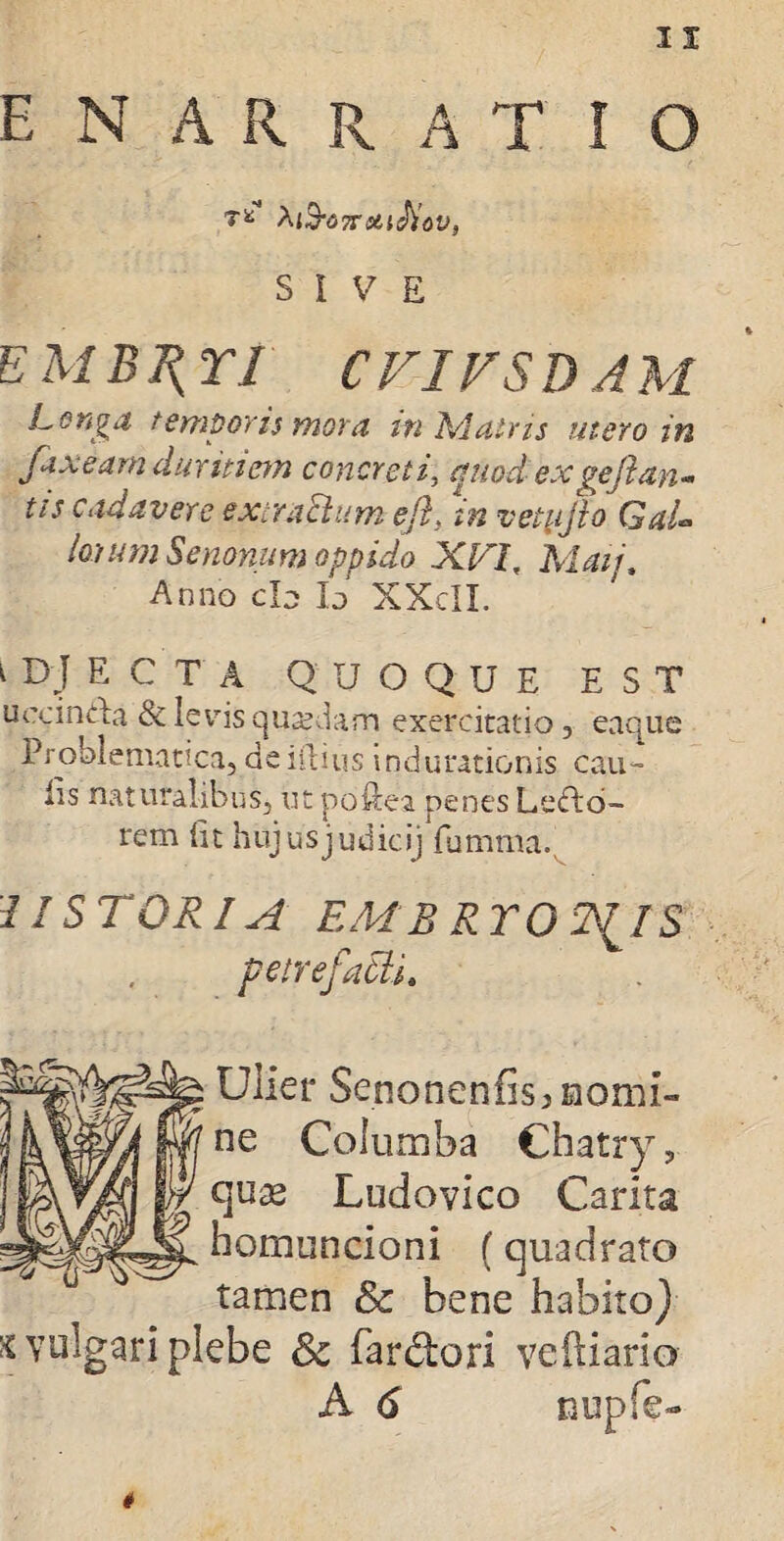 enarratio Tfc A{$-<37T&{cJy<jy, SIVE EMB^n CVIVSDAM Longa temporis mora in Ad atris utero in fax eam duritiem concreti, aaoct ex gejlan - tis cadavere extraftum efts in vetujio Gal¬ iorum Senonum oppido XVi, Maij. Anno cb Io XXcII. 1 DJ ECTA quoque est uocinUa & levis quadam exercitatio 3 eaque Problematica, de illius in,jurationis cau¬ lis naturalibus, ut poftea penes Lepo¬ rem iit hujusjudicij fumma. USTORI A EMR RTOT^IS petrefatti. Ulier Senonenfis> momi¬ ne Columba Chatry, quas Ludovico Carita homuncioni (quadrato tamen & bene habito} x vulgari plebe &c Tardiori veftiario A 6 nupfe-