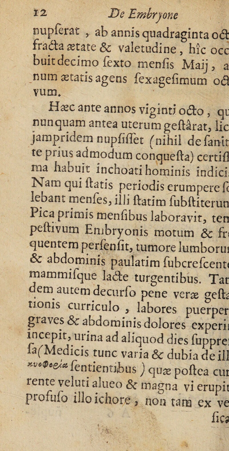 nupferat ab annis quadraginta od fradta «tate & valetudine , hic occ buit decimo Texto m en fis Maij, a num aetatis agens fexagefimum od vum* Hasc ante annos viginti odo, qu nunquam antea uterum geftirat, lic jampridem nupfiffet (nihil defanit te prius admodum conquefta) certifl ma habuit inchoati hominis indici; NYP* flatis periodis erumpere fc lebant menfes, illi ftatim fubftiterun Pica primis menfibus laboravit, ten peftivum Embryonis motum & fr< quentem perfen fit, tumore lumborus & abdominis paulatim fubcrefcent< mammifque lade turgentibus. Tat dun autem <decurfo pene verae gefba tionis curriculo , labores puerper graves Sc abdominis dolores experii incepit, urina ad aliquod dies fuppre: lafMedicis tunc varia & dubia de ili *»*$•&* fentientibus) qux poflea cut rent5 alueo Sc magna vi erupit pro fu lo illoichore, non tam ex ve fies