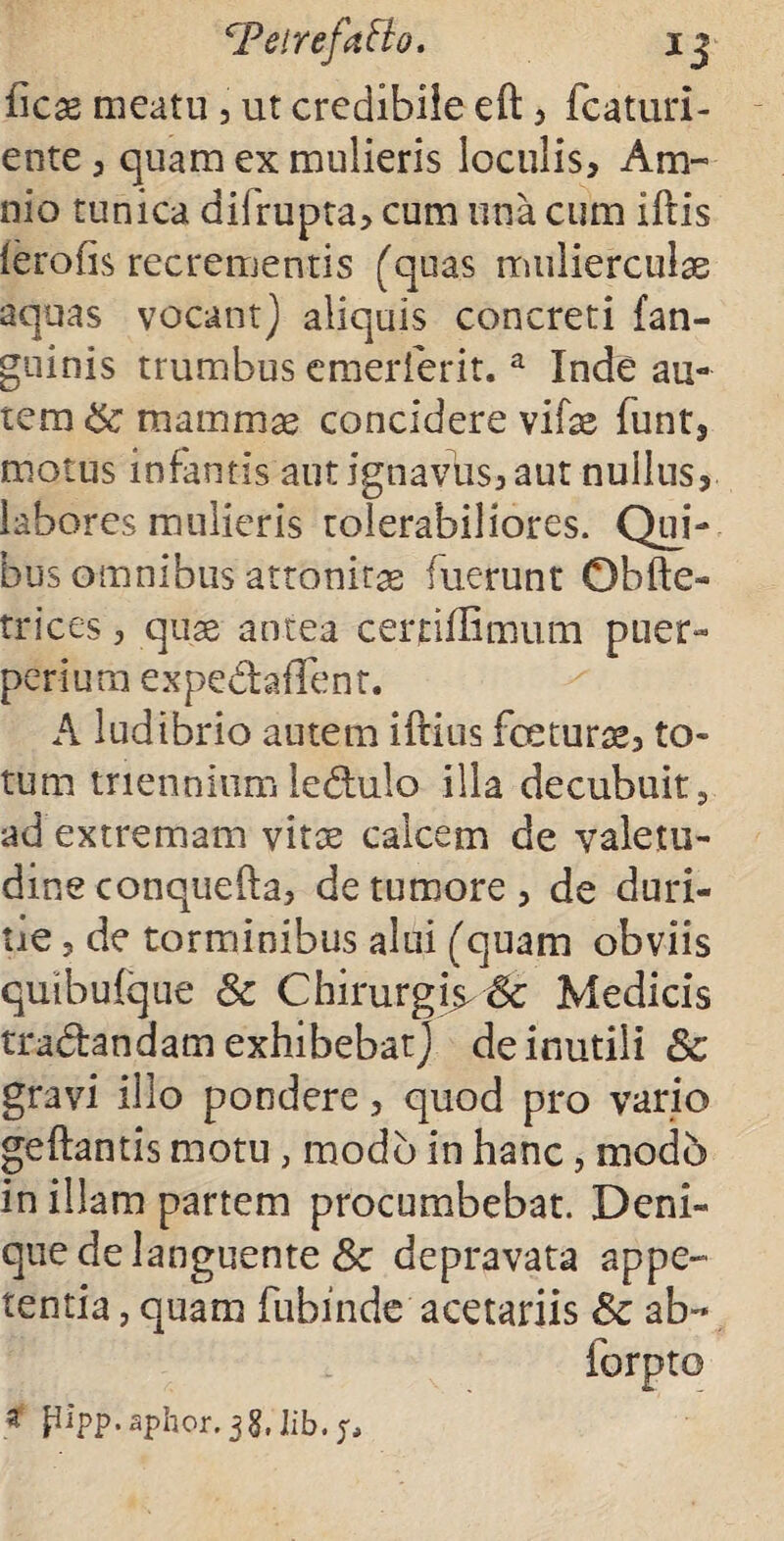 cPetrefatt(j. ij ficae meatu, ut credibile eft , featuri- ente , quam ex mulieris loculis, Am¬ nio tunica difrupta, cum una cum illis lerofis recrementis (quas mulierculae aquas vocant) aliquis concreti (an¬ guinis trumbus emerferit. a Inde au¬ tem mammae concidere vifae funt, motus infantis aut ignavus, aut nullus, labores mulieris tolerabiliores. Qui¬ bus omnibus attonitae fuerunt Obfic¬ trices , quae antea certifiimum puer¬ perium expedaffent. A ludibrio autem iftius fceturae, to¬ tum trienniumledulo illa decubuit, ad extremam vitae calcem de valetu¬ dine conquefta, de tumore , de duri¬ tie , de torminibus alui (quam obviis quibufque & Chirurgi\yfk Medicis tradandam exhibebat) de inutili & gravi illo pondere, quod pro vario geftantis motu, modo in hanc, mod5 in illam partem procumbebat. Deni¬ que dc languente & depravata appe¬ tentia , quam fubinde acetariis & ab- forpto * pipp. aphor. 38. ]ib.;.