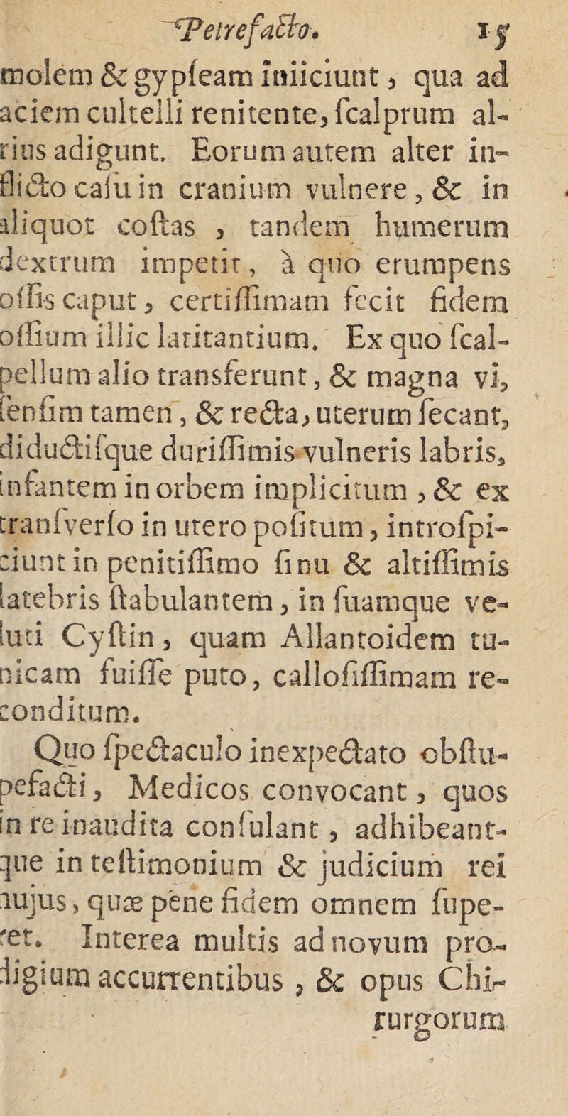 Peirefath, ij molem Sc gypfeam Inficiunt 5 qua ad aciem cultelli renitente3 fcalprum al¬ iius adigunt. Eorum autem alter in- flidocaiuin cranium vulnere, & in aliquot coftas 3 tandem humerum dextrum impetit, a quo erumpens offis caput 3 certiffimam fecit fidem offium illic latitantium. Ex quo fcai- pellum alio transferunt, & magna vi, Eenfim tamen, 3c reda, uterum fecant, didudifque duriffimis vulneris labris, infantem in orbem implicitum ,& ex cranfverfo in utero politum, introfpi- :iunt in penitifiimo finu 8c altiffimis latebris ftabulantem, in fuamque ve- luti Cyftin, quam Allantoidem tu¬ nicam fuifife puto, callofiffimam re¬ conditum. Quo fpedaculo inexpedato obftu- pefadi3 Medicos convocant, quos in re inaudita confulant, adhibeant- ^ue in te {limonium & judicium rei lujus, quae pene fidem omnem fupe- 'et. Interea multis ad novum pro- figium accurrentibus ? 5c opus Chi- rurgorum