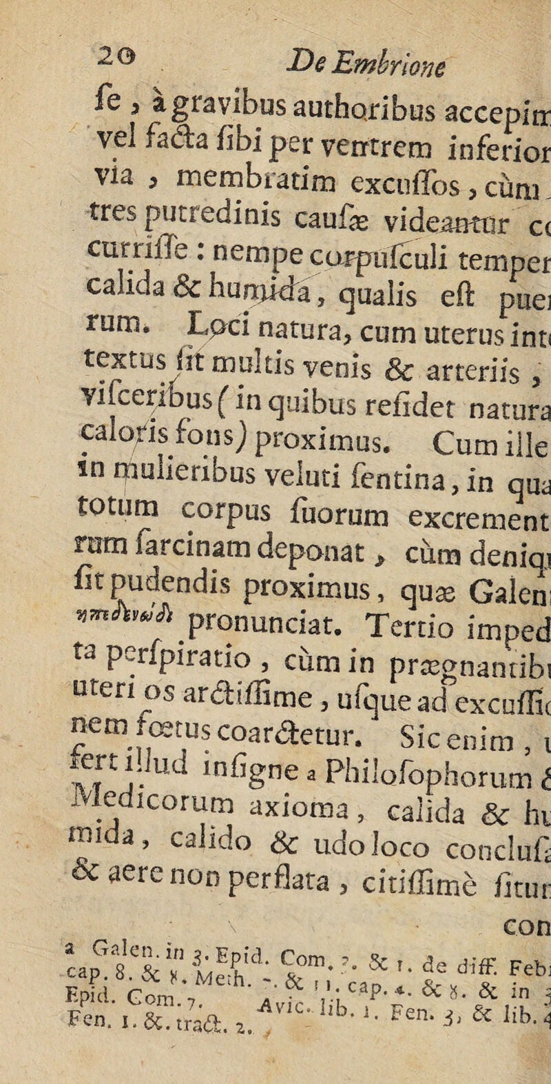 fe i a gravibus authoribus accepin vel facta fibi per ventrem inferior via , membratim exculTos, ciim tres putredinis caufe videantur c( cur nile : nempe corpufculi temper calida & bupjida , qualis eit puei tum. Lpci natura, cum uterus int< textus irt multis venis & arteriis , Yiiceribus (in quibus refidet natura calofis fonsj proximus. Cum ille sn mulieribus veluti fentina, in qua totum corpus fuorum excrement nim iarcinam deponat> cum deniai fit pudendis proximus, quae Galeni Fonunciat. Tertio imped ta perfpiratio , cum in prtegnamibi uten os ardifFime, ufquead excuffit nem fetus coartetur. Sic enim , i tTt Uu ln%ne 3 Philolophorum t Medicorum axioma, calida & hi mida, calido & udo loco concluf & aere noo perflata, citiffime fltur