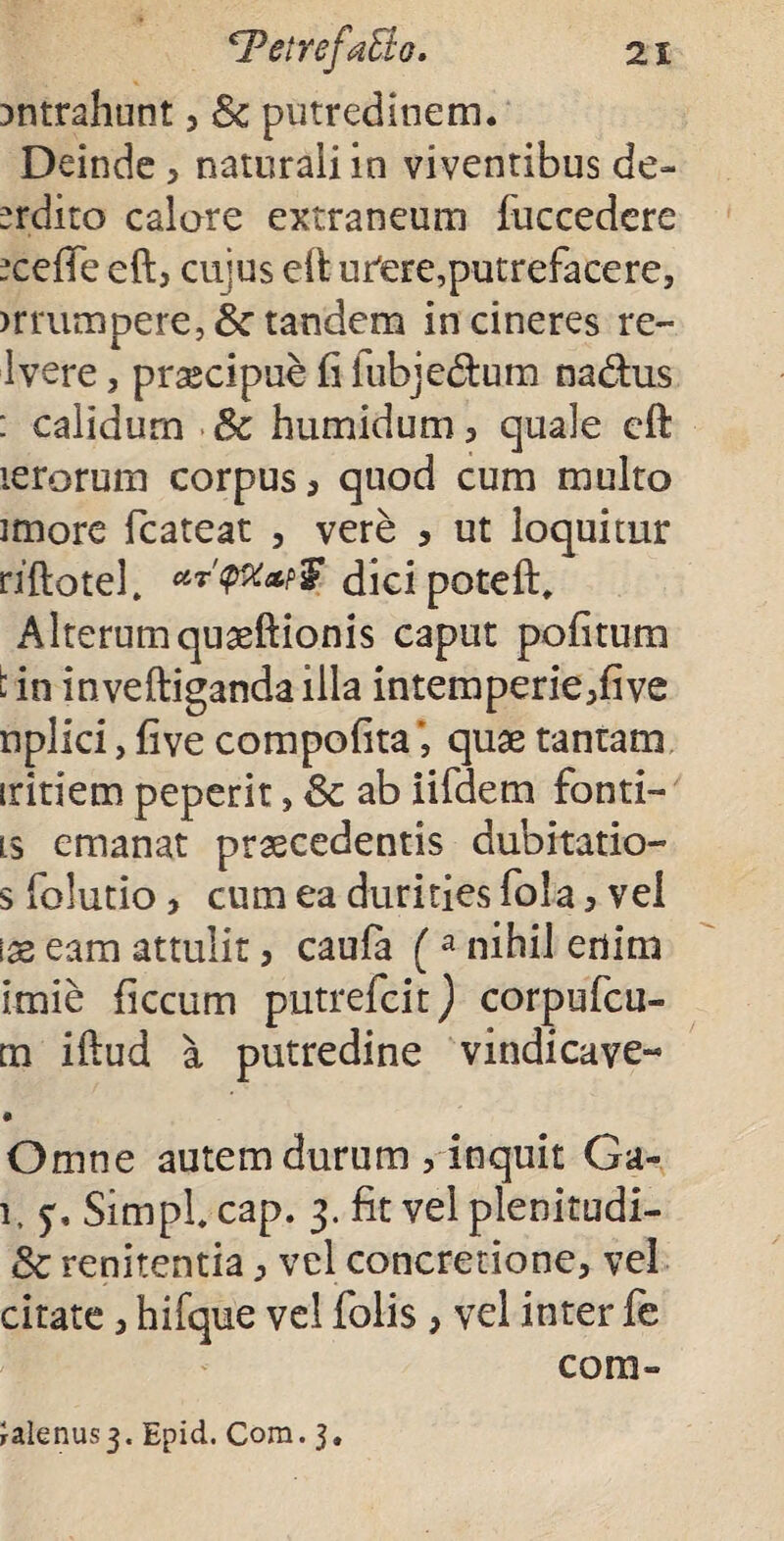 intrahunt , 8c putredinem. Deinde , naturali in viventibus de- erdito calare extraneum fuccedere -cefie eft, cujus eft ufere,putrefacere, muimpere, &■ tandem incineres re- Ivere, prsecipue fi fubjedfcum na&us : calidum Sc humidum, quale eft lerorum corpus , quod cum multo imore fcateat , vere , ut loquitur riftotef dicipoteft. Alterum quaeftionis caput pofitum : in inveftiganda illa intemperie,five nplici, five compofitaquae tantam iritiem peperit, Sc ab iifdem fonti- ts emanat praecedentis dubitatio- sfolutio, cum ea durities fola, vel \x eam attulit, caufa (a nihil enim imie ficcum putrefcit) corpufcu- m iftud a putredine vindicave-* • Omne autem durum , inquit Ga- 1, Simpl cap. 3. fit vel plenitudi- 8c renitentia, vel concretione, vel citate, hifque vel folis , vel inter fe coni- Calenus 3. Epid. Com. 3.