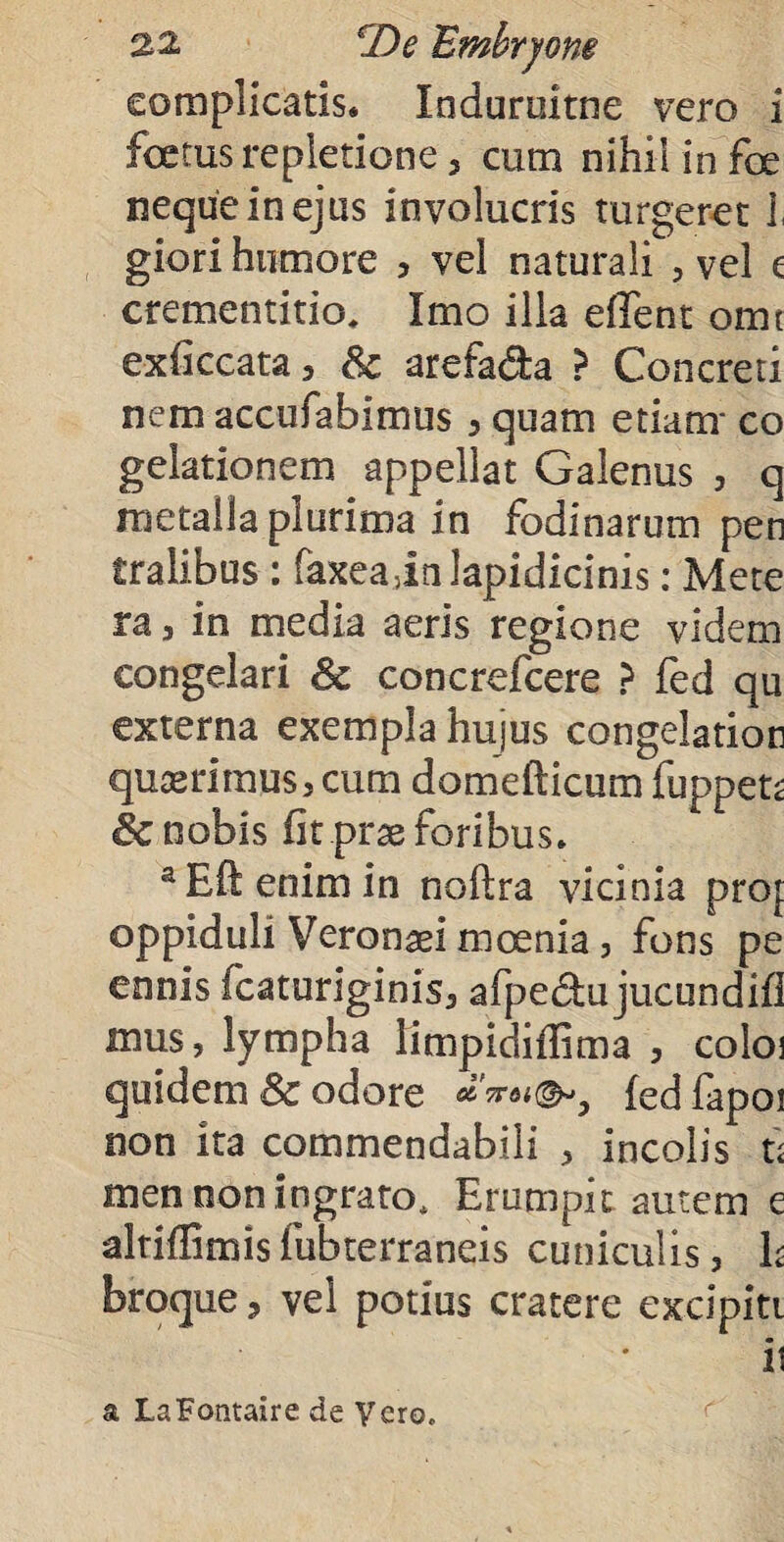complicatis. Indurultne vero i foetus repletione, cum nihil in foe neque in ejus involucris turgeret 1, giori humore , vel naturali , vel £ crementitio. Imo illa edent omi exfkcata, Sc arefa&a > Concreti nem accufabimus 5 quam etiam* co gelationem appellat Galenus , q metalla plurima in fodinarum pen tralibus : faxeain lapidicinis: Mete ra j in media aeris regione videm congelari 6c concrefcere ? fed qu externa exempla hujus congelation quserimus, cum domefticum fuppets & nobis fit prx foribus. aEftenimin noftra vicinia proj oppiduli Veronsei moenia, fons pe ennis fcaturiginis, afpe&u jucundifl mus, lympha limpidiflima , coloi quidem & odore fedfapoi non ita commendabili , incolis u men non ingrato, Erumpit autem e alriffimis fubterraneis cuniculis, h broque 3 vel potius cratere excipitt ii a LaFontaire de Vero.
