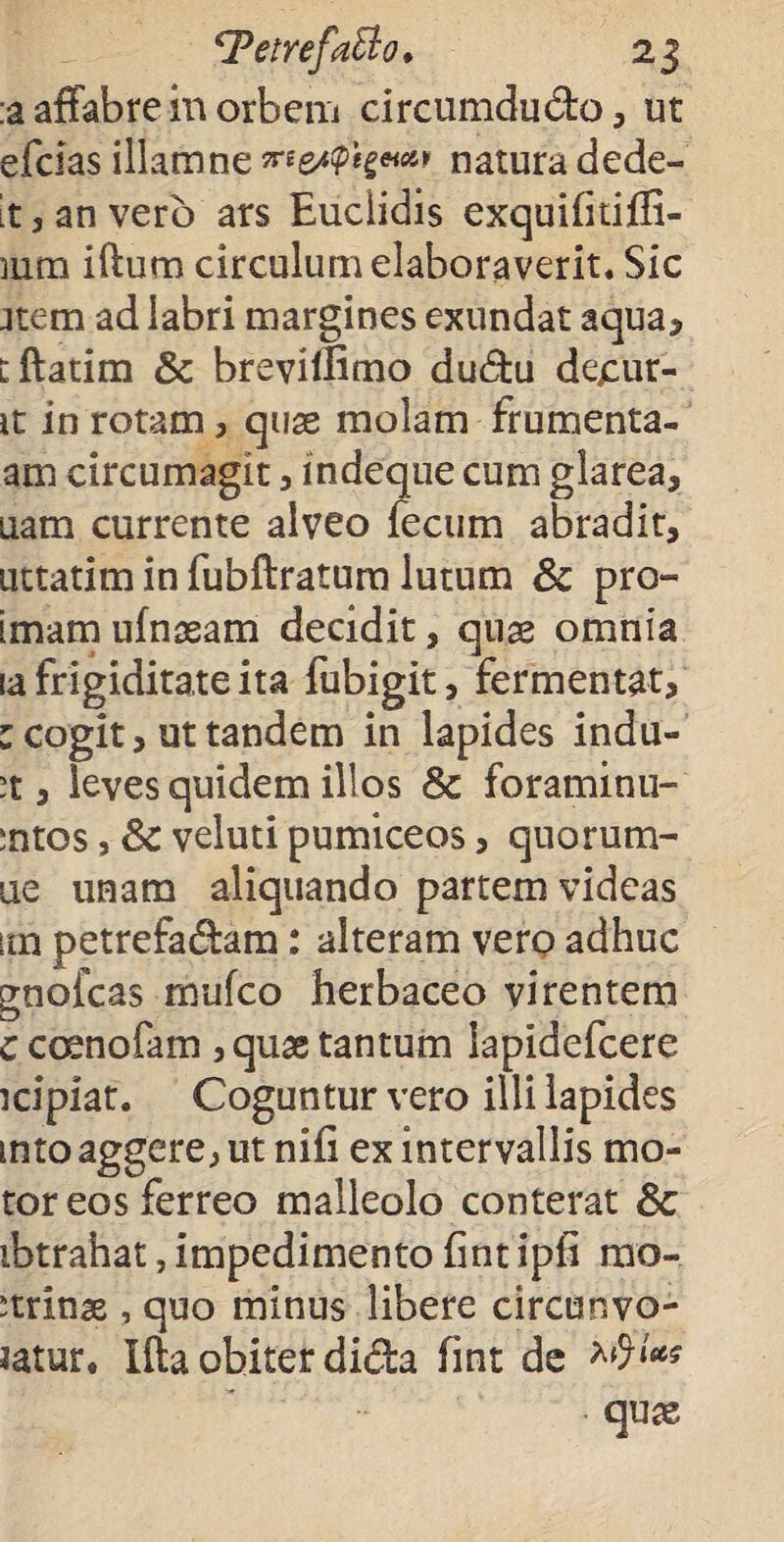 ;a affabre in orbem drcumdudo, ut efclas illamne natura dede- it 3 an vero ars Eudidis exquifitifli- mra iftum circulum elaboraverit. Sic Jtem ad labri margines exundat aqua, dlatim Sc breviifimo dudu de£ur- ic in rotam, quas molam frumenta- am circumagit , indeque cum glarea, uam currente alveo fecum abradit, uttatim in fubftratum lutum Sc pro- imam ufnaeam decidit, quae omnia ia frigiditate ita fubigit, fermentat, : cogit, ut tandem in lapides indu¬ at , leves quidem illos Sc foraminu- :ntos, Sc veluti pumiceos, quorum- ue unam aliquando partem videas im petrefadam: alteram vero adhuc gnofcas mufco herbaceo virentem c coenofam , quae tantum lapidefcere icipiat. Coguntur vero illi lapides mto aggere, ut nifi ex intervallis mo¬ tor eos ferreo malleolo conterat Sc ibtrahat, impedimento fint i pii mo- ^trinae , quo minus libere circunvo- Jatur. Ifta obiter dida fint de qute